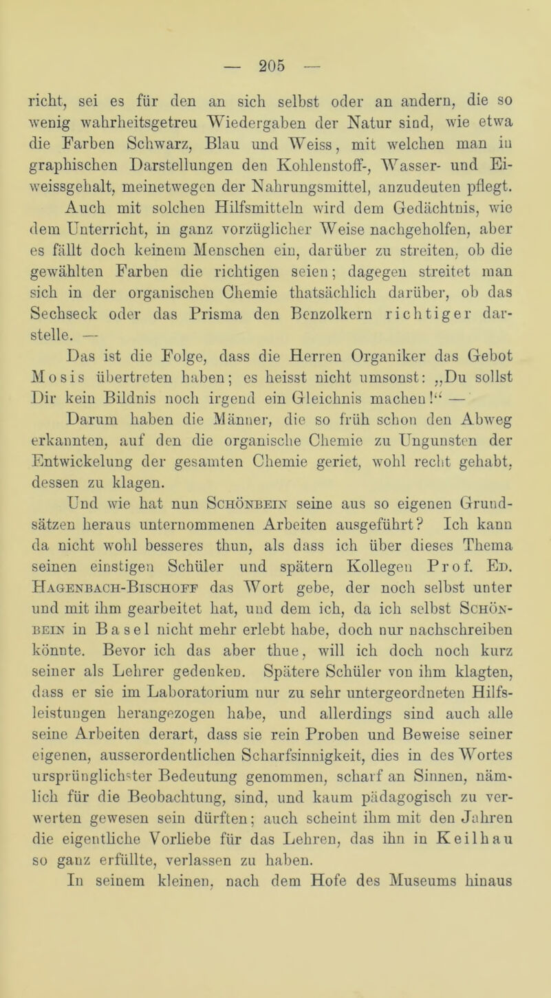 rieht, sei es für den an sich selbst oder an andern, die so wenig wahrheitsgetreu Wiedergaben der Natur sind, wie etwa die Farben Schwarz, Blau und Weiss, mit welchen man in graphischen Darstellungen den Kohlenstoff-, Wasser- und Ei- weissgehalt, meinetwegen der Nahrungsmittel, anzudeuten pflegt. Auch mit solchen Hilfsmitteln wird dem Gedächtnis, wie dem Unterricht, in ganz vorzüglicher Weise nachgeholfen, aber es fällt doch keinem Menschen ein, darüber zu streiten, ob die gewählten Farben die richtigen seien; dagegen streitet man sich in der organischen Chemie thatsächlich darüber, ob das Sechseck oder das Prisma den Benzolkern richtiger dar- stelle. — Das ist die Folge, dass die Herren Organiker das Gebot Mosis übertreten haben; es heisst nicht umsonst: „Du sollst Dir kein Bildnis noch irgend ein Gleichnis machen !‘£ — Darum haben die Männer, die so früh schon den Abweg erkannten, auf den die organische Chemie zu üngunsten der Entwickelung der gesamten Chemie geriet, wohl recht gehabt, dessen zu klagen. Und wie hat nun Schönbein seine aus so eigenen Grund- sätzen heraus unternommenen Arbeiten ausgeführt? Ich kann da nicht wohl besseres thun, als dass ich über dieses Thema seinen einstigen Schüler und spätem Kollegen Prof. Ed. Hagenbach-Bischoff das Wort gebe, der noch selbst unter und mit ihm gearbeitet hat, und dem ich, da ich selbst Schön- bein in Basel nicht mehr erlebt habe, doch nur nachschreiben könnte. Bevor ich das aber thue, will ich doch noch kurz seiner als Lehrer gedenkeD. Spätere Schüler von ihm klagten, dass er sie im Laboratorium nur zu sehr untergeordneten Hilfs- leistungen herangezogen habe, und allerdings sind auch alle seine Arbeiten derart, dass sie rein Proben und Beweise seiner eigenen, ausserordentlichen Scharfsinnigkeit, dies in des Wortes ursprünglichster Bedeutung genommen, scharf an Sinnen, näm- lich für die Beobachtung, sind, und kaum pädagogisch zu ver- werten gewesen sein dürften; auch scheint ihm mit den Jahren die eigentliche Vorliebe für das Lehren, das ihn in Keil hau so ganz erfüllte, verlassen zu haben. In seinem kleinen, nach dem Hofe des Museums hinaus