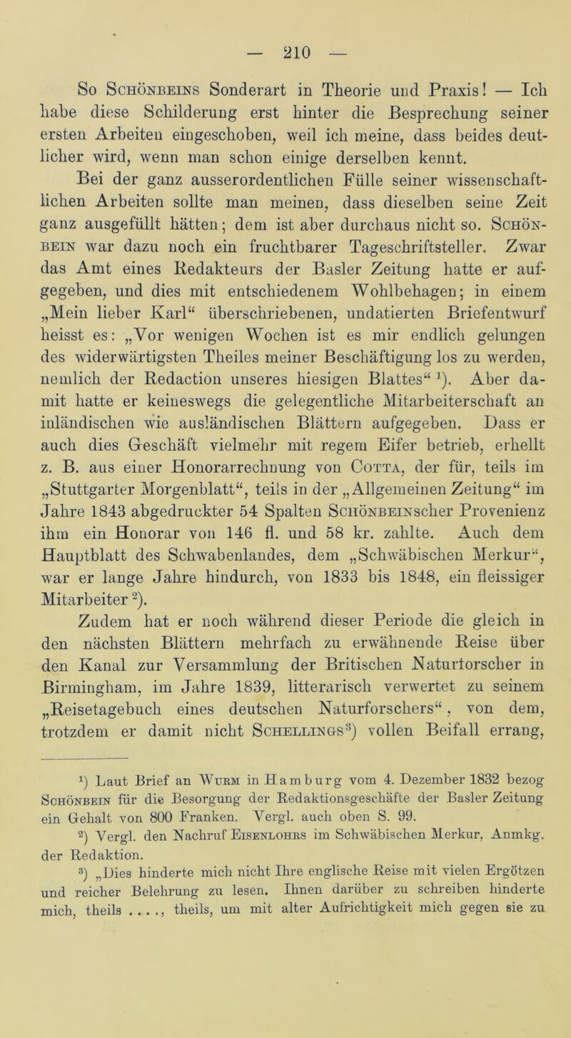 So Schönbeins Sonderart in Theorie und Praxis! — Ich habe diese Schilderung erst hinter die Besprechung seiner ersten Arbeiten eingeschoben, weil ich meine, dass beides deut- licher wird, wenn man schon einige derselben kennt. Bei der ganz ausserordentlichen Fülle seiner wissenschaft- lichen Arbeiten sollte man meinen, dass dieselben seine Zeit ganz ausgefüllt hätten; dem ist aber durchaus nicht so. Schön- bein war dazu noch ein fruchtbarer Tageschriftsteller. Zwar das Amt eines Redakteurs der Basler Zeitung hatte er auf- gegeben, und dies mit entschiedenem Wohlbehagen; in einem „Mein lieber Karl“ überschriebenen, undatierten Briefentwurf heisst es: „Vor wenigen Wochen ist es mir endlich gelungen des widerwärtigsten Theiles meiner Beschäftigung los zu werden, nemlich der Redaction unseres hiesigen Blattes“ 1). Aber da- mit hatte er keineswegs die gelegentliche Mitarbeiterschaft an inländischen wie ausländischen Blättern aufgegeben. Dass er auch dies Geschäft vielmehr mit regem Eifer betrieb, erhellt z. B. aus einer Honorarrechnung von Cotta, der für, teils im „Stuttgarter Morgenblatt“, teils in der „Allgemeinen Zeitung“ im Jahre 1843 abgedruckter 54 Spalten ScuÖNBEiNscker Provenienz ihm ein Honorar von 146 fi. und 58 kr. zahlte. Auch dem Hauptblatt des Schwabenlandes, dem „Schwäbischen Merkur“, war er lange Jahre hindurch, von 1833 bis 1848, ein fleissiger Mitarbeiter2). Zudem hat er noch während dieser Periode die gleich in den nächsten Blättern mehrfach zu erwähnende Reise über den Kanal zur Versammlung der Britischen Naturtorscher in Birmingham, im Jahre 1839, litterarisch verwertet zu seinem „Reisetagebuch eines deutschen Naturforschers“, von dem, trotzdem er damit nicht Schellings3) vollen Beifall errang, !) Laut Brief an Wurm in Hamburg vom 4. Dezember 1832 bezog Schönbein für die Besorgung der Redaktionsgeschäfte der Basler Zeitung ein Gehalt von 800 Franken. Vergl. auch oben S. 99. 2) Vergl. den Nachruf Eisenlohrs im Schwäbischen Merkur, Anmkg. der Redaktion. 3) „Dies hinderte mich nicht Ihre englische Reise mit vielen Ergötzen und reicher Belehrung zu lesen. Ihnen darüber zu schreiben hinderte mich, theils . . . ., theils, um mit alter Aufrichtigkeit mich gegen sie zu