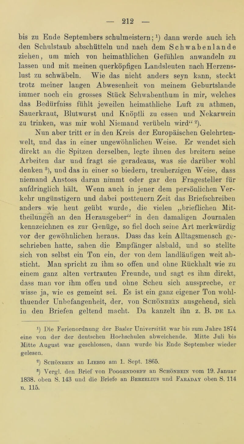 bis zu Ende Septembers schulmeistern;1) daun werde auch ich den Schulstaub abschütteln und nach dem Schwabenlande ziehen, um mich von heimathlichen Gefühlen anwandeln zu lassen und mit meinen querköpfigen Landsleuten nach Herzens- lust zu schwäbeln. Wie das nicht anders seyn kann, steckt trotz meiner langen Abwesenheit von meinem Geburtslande immer noch ein grosses Stück Schwabenthum in mir, welches das Bedürfniss fühlt jeweilen heimathliche Luft zu athmen, Sauerkraut, Blutwurst und Knöplli zu essen und Nekarwein zu trinken, was mir wohl Niemand verübeln wird“ '2). Nun aber tritt er in den Kreis der Europäischen Gelehrten- welt, und das in einer ungewöhnlichen Weise. Er wendet sich direkt an die Spitzen derselben, legte ihnen des breitem seine Arbeiten dar und fragt sie geradeaus, was sie darüber wohl denken 3), und das in einer so biedern, treuherzigen Weise, dass niemand Anstoss daran nimmt oder gar den Fragesteller für aufdringlich hält. Wenn auch in jener dem persönlichen Ver- kehr ungünstigem und dabei postteuern Zeit das Briefschreiben anders wie heut geübt wurde, die vieleu ,,brieflichen Mit- theilungeü an den Herausgeber“ in den damaligen Journalen kennzeichnen es zur Genüge, so fiel doch seine Art merkwürdig vor der gewöhnlichen heraus. Dass das kein Alltagsmensch ge- schrieben hatte, sahen die Empfänger alsbald, und so stellte sich von selbst ein Ton ein, der von dem landläufigen weit ab- sticht. Man spricht zu ihm so offen und ohne Rückhalt wie zu einem ganz alten vertrauten Freunde, und sagt es ihm direkt, dass man vor ihm offen und ohne Scheu sich ausspreche, er wisse ja, wie es gemeint sei. Es ist ein ganz eigener Ton wohl- thuender Unbefangenheit, der, von Schönbe’in ausgehend, sich in den Briefen geltend macht. Da kanzelt ihn z. B. de la q Die Ferienordnung der Basler Universität war bis zum Jahre 1874 eine von der der deutschen Hochschulen abweichende. Mitte Juli bis Mitte August war geschlossen, dann wurde bis Ende September wieder gelesen. 2) Schönbein an Liebig am 1. Sept. 1865. 3) Vergl. den Brief von Poggendorff an Schönbein vom 19. Januar 1838. oben S. 143 und die Briefe an Berzelius und Faraday oben S. 114 n. 115.