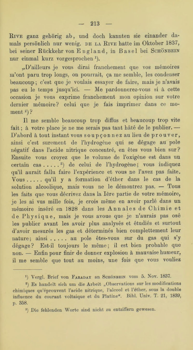 Riye ganz gehörig ab, und doch kannten sie einander da- mals persönlich nur wenig, de la Riye hatte im Oktober 1837, bei seiner Rückkehr von E u gl an d, in Basel bei Schönbein nur einmal kurz vorgesprochen 1). ,,D’ailleurs je vous dirai franchement que vos memoires m’ont paru trop longs, on pourrait, ga me semble, les condeuser beaucoup; c’est que je voulais essayer de faire, mais je n’avais pas eu le temps jusqu’ici. — Me pardonnerez-vous si ä cette occasion je vous exprime franchement mon opinion sur votre dernier memoire? celui que je fais imprimer dans ce mo- ment2) ? II me semble beaucoup trop diffus et beaucoup trop vite fait; a votre place je ne me serais pas taut bäte de le publier. — D’abord ä tout instant vous s o u p Q o n n e z au lieu de p r o u v e r, ainsi c’est surement de l’hydrogeue qui se degage au pole negatif dans l’acide nitrique concentre, en etes vous bien sur? Ensuite vous croyez que le volume de l’oxigene est dans un certain cas 3) de celui de l’hydrogene; vous indiquez qu’il aurait fallu faire l’experience et vous ne l’avez pas faite. Vous qu’il y a formation d’ether dans le cas de la solution alcoolique, mais vous ne le demontrez pas. — Tous les faits que vous decrivez dans la Iere partie de votre memoire, je les ai vus mille fois, je crois meme en avoir parle dans un memoire insere en 1828 dans les Annales de Chimie et de Physique, mais je vous avoue que je n’aurais pas ose les publier avant les avoir plus analyses et etudies et surtout d’avoir mesures les gas et determines bien complettement leur nature; ainsi au pole etes-vous sur du gas qui s’y degage? Est-il toujours le meme; il est bien probable que non. — Enfin pour finir de donner explosiou ä mauvaise humeur, il me semble que tout au moins, une fois que vous vouliez *) Vergl. Brief von Faraday an Schönbein vom 5. Nov. 1837. 2) Es handelt sich um die Arbeit „Observations sur les modifications chimiques qu’eprouvent l’acide nitrique, l’alcool et l’ether, sous la double influence du courant voltaique et du Platine“. Bibi. Univ. T. 21, 1839, p. 358. 3) Die fehlenden Worte sind nicht zu entziffern gewesen.