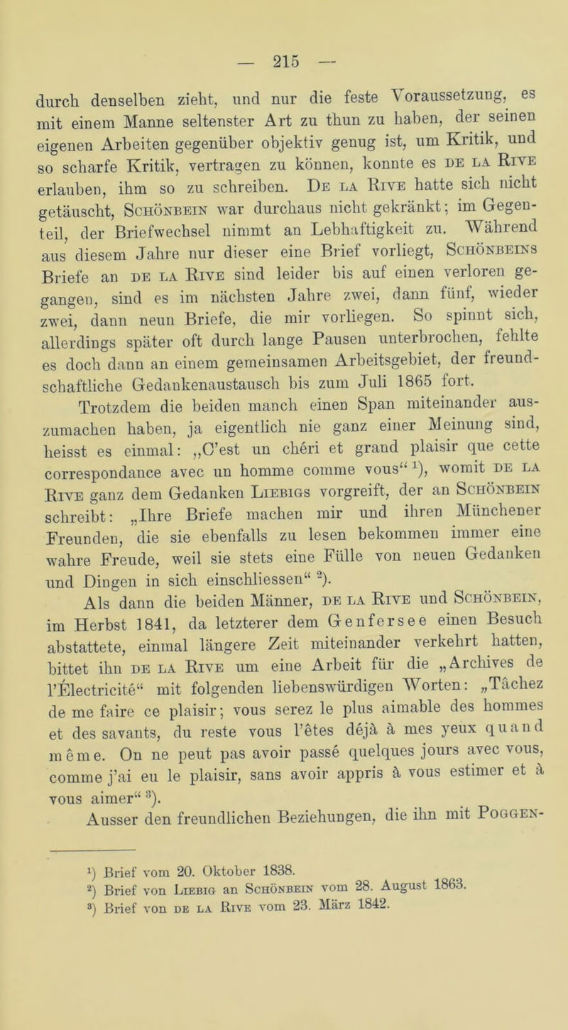 durch denselben zieht, und nur die feste ^ oraussetzung, es mit einem Manne seltenster Art zu thun zu haben, der seinen eigenen Arbeiten gegenüber objektiv genug ist, um Kritik, und so scharfe Kritik, vertragen zu können, konnte es de la Rive erlauben, ihm so zu schreiben. De la Rive hatte sich nicht getäuscht, Schönbein war durchaus nicht gekränkt-, im Gegen- teil, der Briefwechsel nimmt an Lebhaftigkeit zu. Während aus diesem Jahre nur dieser eine Brief vorliegt, Schönbeins Briefe an de la Rive sind leider bis auf einen verloren ge- gangen, sind es im nächsten Jahre zwei, dann fünf, wieder zwei, dann neun Briefe, die mir vorliegen. So spinnt sich, allerdings später oft durch lange Pausen unterbrochen, fehlte es doch dann an einem gemeinsamen Arbeitsgebiet, der freund- schaftliche Gedankenaustausch bis zum Juli 1865 fort. Trotzdem die beiden manch einen Span miteinander aus- zumachen haben, ja eigentlich nie ganz einer Meinung sind, heisst es einmal: ,,C’est un cheri et grand plaisir que cette correspondance avec un homme comme vous“ x), womit de la Rive ganz dem Gedanken Liebigs vorgreilt, der an Schönbein schreibt: „Ihre Briefe machen mir und ihren Münchener Freunden, die sie ebenfalls zu lesen bekommen immer eine wahre Freude, weil sie stets eine Fülle von neuen Gedanken und Dingen in sich einschliessen“ '-)• Als dann die beiden Männer, de la Rive und Schönbein, im Herbst 1841, da letzterer dem Genfersee einen Besuch abstattete, einmal längere Zeit miteinander verkehrt hatten, bittet ihn de la Rive um eine Arbeit für die „Archives de l’Electricite“ mit folgenden liebenswürdigen Worten: „Tächez de me faire ce plaisir; vous serez le plus aimable des hommes et des savants, du reste vous 1 etes dejä ä mes yeux quand meine. On ne peut pas avoir passe quelques jours avec vous, comme j’ai eu le plaisir, sans avoir appris ä vous estimer et ä vous aimer“ * 2 3). Ausser den freundlichen Beziehungen, die ihn mit Poggen- q Brief vom 20. Oktober 1838. 2) Brief von Liebig an Schönbein vom 28. August 1863. 3) Brief von de la Bive vom 23. März 1842.