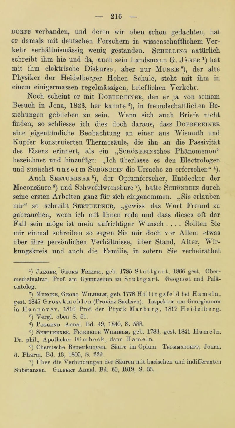 dorff verbanden, und deren wir oben schon gedachten, hat er damals mit deutschen Forschern in wissenschaftlichem Ver- kehr verhältnismässig wenig gestanden. Schelling natürlich schreibt ihm hie und da, auch sein Landsmann G. Jäger1) hat mit ihm elektrische Diskurse, aber nur Munke 2 3), der alte Physiker der Heidelberger Hohen Schule, steht mit ihm in einem einigermassen regelmässigen, brieflichen Verkehr. Noch scheint er mit Doebereiner, den er ja von seinem Besuch in Jena, 1823, her kannte 8), in freundschaftlichen Be- ziehungen geblieben zu sein. Wenn sich auch Briefe nicht finden, so schliesse ich dies doch daraus, dass Doebereiner eine eigentümliche Beobachtung an einer aus Wismuth imd Kupfer konstruierten Tkermosäule, die ihn an die Passivität des Eisens erinnert, als ein „ScHÖNBEiNsches Phänomenon“ bezeichnet und hinzufügt: „Ich überlasse es den Electrologen und zunächst unserm Schönbein die Ursache zu erforschen“ 4). Auch Sertuerner 5), der Opiumforscher, Entdecker der Meconsäure 6) und Schwefelweinsäure 7), hatte Schönbein durch seine ersten Arbeiten ganz für sich eingenommen. „Sie erlauben mir“ so schreibt Sertuerner, „gewiss das Wort Freund zu gebrauchen, wenn ich mit Ihnen rede und dass dieses oft der Fall sein möge ist mein aufrichtiger Wunsch .... Sollten Sie mir einmal schreiben so sagen Sie mir doch vor Allem etwas über ihre persönlichen Verhältnisse, über Stand, Alter, Wir- kungskreis und auch die Familie, in sofern Sie verheirathet x) Jaeger, Georg Friedr., geb. 1785 Stuttgart, 1866 gest. Ober- medizinalrat, Prof, am Gymnasium zu Stuttgart. Geognost und Palä- ontolog. 2) Muncke, Georg Wilhelm, geb. 1778 Hillingsfeld bei Hameln, gest. 1847 Grosskmehlen (Provinz Sachsen). Inspektor am Georgianum in Hannover, 1810 Prof, der Physik Marburg, 1817 Heidelberg. 3) Vergl. oben S. 51. 4) Poggend. Annal. Bd. 49, 1840, S. 588. 5) Sertuerner, Friedrich Wilhelm, geb. 1783, gest. 1841 Hameln. Dr. phil., Apotheker Eimbeck, dann Hameln. 6) Chemische Bemerkungen. Säure im Opium. Trommsdorff, Journ. d. Pharm. Bd. 13, 1805, S. 229. 7) Über die Verbindungen der Säuren mit basischen und indifferenten Substanzen. Gilbert Annal. Bd. 60, 1819, S. 33.