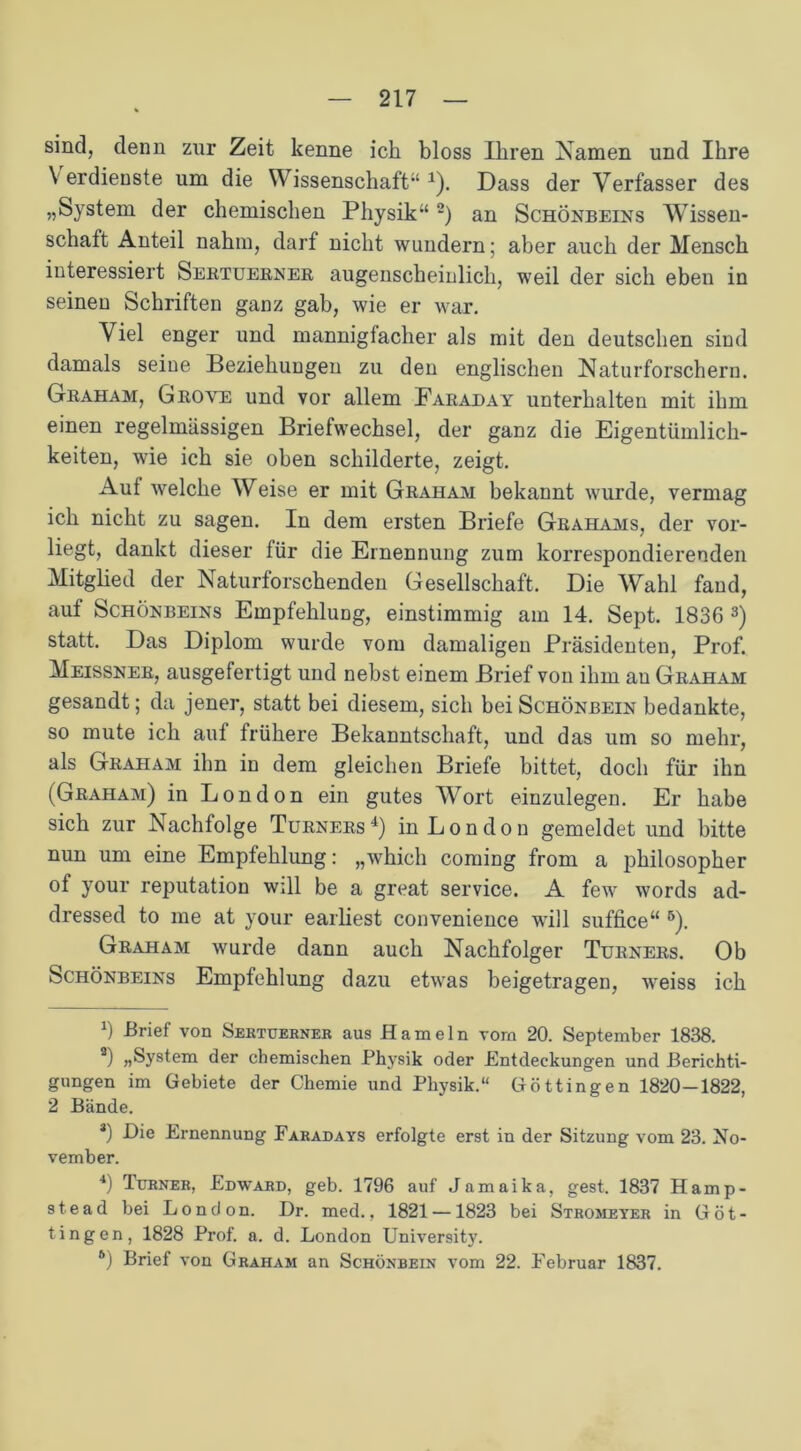sind, denn zur Zeit kenne ich bloss Ihren Namen und Ihre Verdienste um die Wissenschaft“1). Dass der Verfasser des „System der chemischen Physik“2) an Schönbeins Wissen- schaft Anteil nahm, darf nicht wundern; aber auch der Mensch interessiert Sertuerner augenscheinlich, weil der sich eben in seinen Schriften ganz gab, wie er war. Viel enger und mannigfacher als mit den deutschen sind damals seine Beziehungen zu den englischen Naturforschern. Graham, Gboye und vor allem Faraday unterhalten mit ihm einen regelmässigen Briefwechsel, der ganz die Eigentümlich- keiten, wie ich sie oben schilderte, zeigt. Auf welche Weise er mit Graham bekannt wurde, vermag ich nicht zu sagen. In dem ersten Briefe Grahams, der vor- liegt, dankt dieser tür die Ernennung zum korrespondierenden Mitglied der Naturforschenden Gesellschaft. Die Wahl fand, auf Schönbeins Empfehlung, einstimmig am 14. Sept. 1836 3) statt. Das Diplom wurde vom damaligen Präsidenten, Prof. Meissner, ausgefertigt und nebst einem Brief von ihm an Graham gesandt; da jener, statt bei diesem, sich hei Schönbein bedankte, so mute ich auf frühere Bekanntschaft, und das um so mehr, als Graham ihn in dem gleichen Briefe bittet, doch für ihn (Graham) in London ein gutes Wort einzulegen. Er habe sich zur Nachfolge Turners4) in London gemeldet und bitte nun um eine Empfehlung: „which coming from a philosopher of your reputation will be a great Service. A few words ad- dressed to me at your earliest convenience will suffice“ 5 6). Graham wurde dann auch Nachfolger Turners. Ob Schönbeins Empfehlung dazu etwas beigetragen, weiss ich *) -Brief von Sertuerner aus Hameln vorn 20. September 1838. 3) „System der chemischen Physik oder Entdeckungen und Berichti- gungen im Gebiete der Chemie und Physik.“ Göttingen 1820-1822, 2 Bände. *) Pie Ernennung Faradays erfolgte erst in der Sitzung vom 23. No- vember. 4) Türner, Edward, geb. 1796 auf Jamaika, gest. 1837 Hamp- stead bei London. Dr. med., 1821 —1823 bei Stromeyer in Got- ting en, 1828 Prof. a. d. London University.