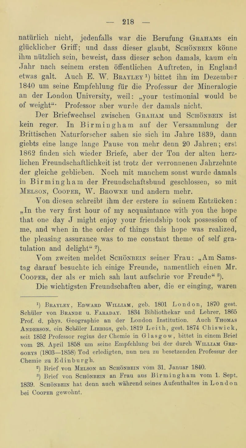 natürlich nicht, jedenfalls war die Berufung Grahams ein glücklicher Griff; und dass dieser glaubt, Schönbein könne ihm nützlich sein, beweist, dass dieser schon damals, kaum ein Jahr nach seinem ersten öffentlichen Auftreten, in England etwas galt. Auch E. W. Brayley x) bittet ihn im Dezember 1840 um seine Empfehlung für die Professur der Mineralogie an der London University, weil: „your testimonial would be of weight“’ Professor aber wurde der damals nicht. Der Briefwechsel zwischen Graham und Schönbein ist kein reger. In Birmingham auf der Versammlung der Brittischen Naturforscher sahen sie sicli im Jahre 1839, dann giebts eine lange lange Pause von mehr denn 20 Jahren; erst 1862 finden sich wieder Briefe, aber der Ton der alten herz- lichen Freundschaftlichkeit ist trotz der verronnenen Jahrzehnte der gleiche geblieben. Noch mit mauchem sonst wurde damals in Birmingham der Freuudschaftsbund geschlossen, so mit Melson, Cooper, W. Browne und andern mehr. Von diesen schreibt ihm der erstere in seinem Entzücken: „In the very first hour of my acquaintance with you the hope that one day J might enjoy your friendsliip took possession of me, and when in the order of things this hope was realized, the pleasing assurance was to me constant theme of seif gra- tulation and delight“ * 2). Vom zweiten meldet Schönbein seiner Frau: „Am Sams- tag darauf besuchte ich einige Freunde, namentlich einen Mr. Cooper, der als er mich sah laut aufschrie vor Freude“ 3). Die wichtigsten Freundschaften aber, die er einging, waren 0 Brayley, Edward William, geb. 1801 London, 1870 gest. Schüler von Brande u. Faraday. 1834 Bibliothekar und Lehrer, 1865 Prof. d. phys. Geographie an der London Institution. Auch Thomas Anderson, ein Schüler Liebigs, geb. 1819 Leith, gest. 1874 Chiswick, seit 1852 Professor regius der Chemie in Glasgow, bittet in einem Brief vom 28. April 1858 um seine Empfehlung bei der durch William Gre- gorys (1803—1858) Tod erledigten, nun neu zu besetzenden Professur der Chemie zu Edinburgh. 2) Brief von Melson an Schönbein vom 31. Januar 1840. 3) Brief von Schönbein an Frau aus Birmingham vom 1. Sept. 1839. Schönbein hat denn auch während seines Aufenthaltes in L o n d o n bei Cooper gewohnt.