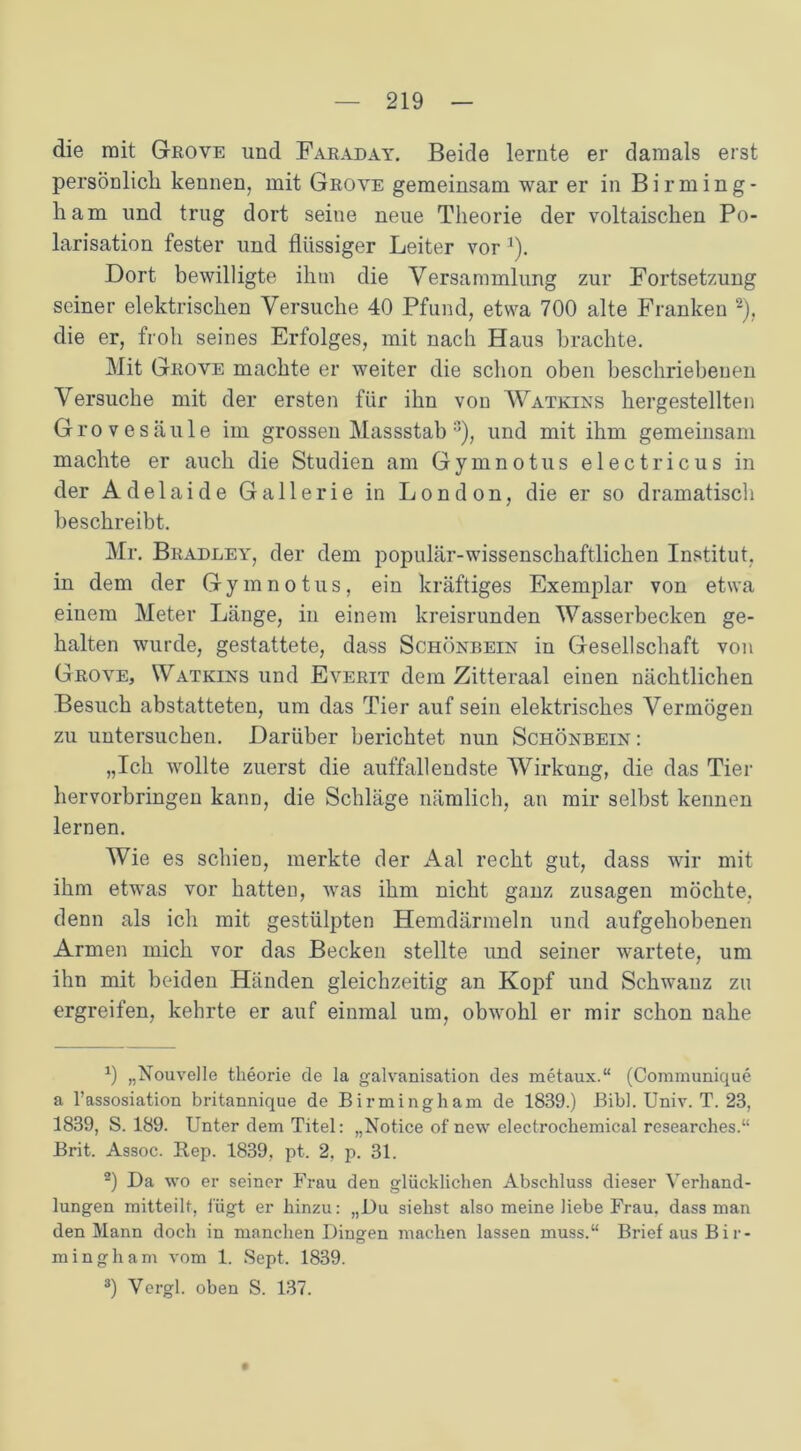 die mit Grove und Faraday. Beide lernte er damals erst persönlich kennen, mit Grove gemeinsam war er in Birming- ham und trug dort seine neue Theorie der voltaischen Po- larisation fester und flüssiger Leiter vor 1). Dort bewilligte ihm die Versammlung zur Fortsetzung seiner elektrischen Versuche 40 Pfund, etwa 700 alte Franken 2), die er, froh seines Erfolges, mit nach Haus brachte. Mit Grove machte er weiter die schon oben beschriebenen Versuche mit der ersten für ihn von Watkins hergestellten Grovesäule im grossen Massstab :I), und mit ihm gemeinsam machte er auch die Studien am Gymnotus electricus in der Adelaide Gallerie in London, die er so dramatisch beschreibt. Mr. Bradley, der dem populär-wissenschaftlichen Institut, in dem der Gymnotus, ein kräftiges Exemplar von etwa einem Meter Länge, in einem kreisrunden Wasserbecken ge- halten wurde, gestattete, dass Schönbein in Gesellschaft von Grove, Watkins und Everit dem Zitteraal einen nächtlichen Besuch abstatteten, um das Tier auf sein elektrisches Vermögen zu untersuchen. Darüber berichtet nun Schönbein: „Ich wollte zuerst die auffallendste Wirkung, die das Tier hervorbringen kann, die Schläge nämlich, an mir selbst kennen lernen. Wie es schien, merkte der Aal recht gut, dass wir mit ihm etwas vor hatten, was ihm nicht ganz Zusagen möchte, denn als ich mit gestülpten Hemdärmeln und aufgehobenen Armen mich vor das Becken stellte und seiner wartete, um ihn mit beiden Händen gleichzeitig an Kopf und Schwanz zu ergreifen, kehrte er auf einmal um, obwohl er mir schon nahe x) „Nouvelle theorie de la galvanisation des metaux.“ (Communique a l’assosiation britannique de Birmingham de 1839.) Bibi. Univ. T. 23, 1839, S. 189. Unter dem Titel: „Notice of new electrocbemical researches.“ Brit. Assoc. Rep. 1839, pt. 2, p. 31. 2) Da wo er seiner Frau den glücklichen Abschluss dieser Verhand- lungen mitteilt, fügt er hinzu: „Du siehst also meine liebe Frau, dass man den Mann doch in manchen Dingen machen lassen muss.“ Brief aus Bir- mingham vom 1. Sept. 1839. 3) Vergl. oben S. 137.