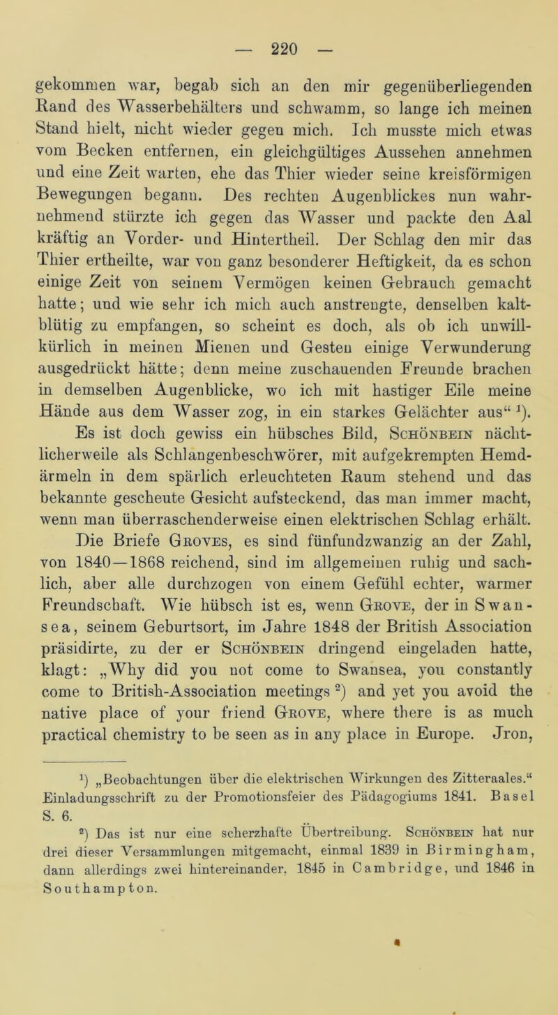 gekommen war, begab sich an den mir gegenüberliegenden Rand des Wasserbehälters und schwamm, so lange ich meinen Stand hielt, nicht wieder gegeu mich. Ich musste mich etwas vom Becken entfernen, ein gleichgültiges Aussehen annehmen und eine Zeit warten, ehe das Thier wieder seine kreisförmigen Bewegungen beganu. Des rechten Augenblickes nun wahr- nehmend stürzte ich gegen das Wasser und packte den Aal kräftig an Vorder- und Hintertheil. Der Schlag den mir das Thier ertheilte, war von ganz besonderer Heftigkeit, da es schon einige Zeit von seinem Vermögen keinen Gebrauch gemacht hatte; und wie sehr ich mich auch anstrengte, denselben kalt- blütig zu empfangen, so scheint es doch, als ob ich unwill- kürlich in meinen Mienen und Gesten einige Verwunderung ausgedrückt hätte; denn meine zuschauenden Freunde brachen in demselben Augenblicke, wo ich mit hastiger Eile meine Hände aus dem Wasser zog, in ein starkes Gelächter aus“ ]). Es ist doch gewiss ein hübsches Bild, Schönbein nächt- licherweile als Schlangenbeschwörer, mit aufgekrempten Hemd- ärmeln in dem spärlich erleuchteten Raum stehend und das bekannte gescheute Gesicht aufsteckend, das man immer macht, wenn man überraschenderweise einen elektrischen Schlag erhält. Die Briefe Groves, es sind fünfundzwanzig an der Zahl, von 1840 — 1868 reichend, sind im allgemeinen ruhig und sach- lich, aber alle durchzogen von einem Gefühl echter, warmer Freundschaft. Wie hübsch ist es, wenn Grove, der in Swan- sea, seinem Geburtsort, im Jahre 1848 der British Association präsidirte, zu der er Schönbein dringend eingeladen hatte, klagt: „Why did you not come to Swansea, you constantly come to British-Association meetings 2) and yet you avoid the native place of your friend Grove, where there is as much practical chemistry to be seen as in any place in Europe. Jron, J) „Beobachtungen über die elektrischen Wirkungen des Zitteraales.“ Einladungsschrift zu der Promotionsfeier des Pädagogiums 1841. Basel S. 6. a) Das ist nur eine scherzhafte Übertreibung. Schönbein hat nur drei dieser Versammlungen mitgemacht, einmal 1839 in Birmingham, dann allerdings zwei hintereinander. 1845 in Cambridge, und 1846 in Southampton. «