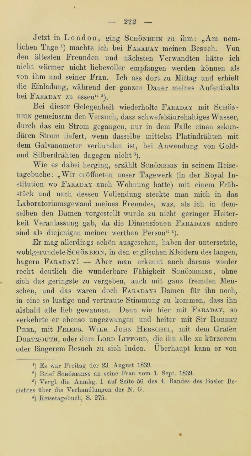 Jetzt in London, ging Schönbein zu ihm: „Am nem- lichen Tage 1) machte ich bei Fabaday meinen Besuch. Von den ältesten Freunden und nächsten Verwandten hätte ich nicht wärmer nicht liebevoller empfangen werden können als von ihm und seiner Frau. Ich ass dort zu Mittag und erhielt die Einladung, während der ganzen Dauer meines Aufenthalts bei Fabaday zu essen“ 2). Bei dieser Gelegenheit wiederholte Fabaday mit Schön- bein gemeinsam denVersuch, dass schwefelsäurehaltiges Wasser, durch das ein Strom gegangen, nur in dem Falle einen sekun- dären Strom liefert, wenn dasselbe mittelst Platindrähten mit dem Galvanometer verbunden ist, hei Anwendung von Gold- und Silberdrähten dagegen nicht3). Wie es dabei herging, erzählt Schönbein in seinem Reise- tagebuche: „Wir eröffneten unser Tagewerk (in der Royal In- stitution wo Fabaday auch Wohnung hatte) mit einem Früh- stück und nach dessen Vollendung steckte mau mich in das Laboratoriumsgewand meines Freundes, was, als ich in dem- selben den Damen vorgestellt wurde zu nicht geringer Heiter- keit Veranlassung gab, da die Dimensionen Fabadays andere sind als diejenigen meiner werthen Person“ 4). Er mag allerdings schön ausgesehen, haben der untersetzte, wohlgerundete Schönbein, in den englischen Kleidern des langen, hagern Fabaday! — Aber man erkennt auch daraus wieder recht deutlich die wunderbare Fähigkeit Schönbeins , ohne sich das geringste zu vergeben, auch mit ganz fremden Men- schen, und das waren doch Fabadays Damen für ihn noch, in eine so lustige und vertraute Stimmung zu kommen, dass ihn alsbald alle lieb gewannen. Denn wie hier mit Fabaday, so verkehrte er ebenso ungezwungen und heiter mit Sir Robebt Peel, mit Fbiedb. Wilh. John Hebschel, mit dem Grafen Dobtmouth, oder dem Lobd Liffobd, die ihn alle zu kürzerem oder längerem Besuch zu sich luden. Überhaupt kann er von x) Es war Freitag der 23. August 1839. 2) Brief Schönbeins an seine Frau vom 1. Sept. 1839. 3) Vergl. die Anmkg. 1 auf Seite 56 des 4. Bandes des Basler Be- richtes über die Verhandlungen der N. G. 4) Beisetagebuch, S. 275. %