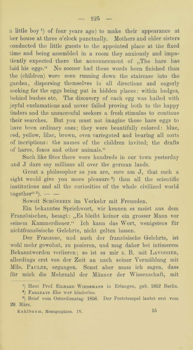 a little boy *) of four years ago) to rnake their appearance at her house at three o’clock punctually. Mothers and elder sisters conducted the little guests to the appointed place at tiie fixed time and being assembled in a room they anxiously and impa- tiently expected there the announcement of „The hare bas laid bis eggs.“ No sooner kad tbese words been finished tban the (children) were seen running down the staircase into the gar den, dispersing themselves in all directions and eagerly seeking for the eggs being put in hidden places: within liedges, behind bushes etc. The discovery of each egg was hailed with joyful exclamations and never failed proving both to the happy tinders and the unsuccesful seekers a fresli Stimulus to continue their searches. But you must not imagine those hare eggs to liave been ordinary oues; they were beautifully colored: blue, red, yellow, lilac, brown, even variegated and bearing all sorts of incriptious: the names of the children invited; the drafts of hares, foxes and other animals.“ Such like fetes there were hundreds in our town yesterday and J dare say millions all over the german lands. Great a philosopher as you are, sure am J, that such a sight would give you more pleasure* 2) than all the scientific institutions and all the curiosities of the whole civilized world together“3). — — Soweit Schönbein im Verkehr mit Freunden. Ein bekanntes Sprichwort, wir kennen es meist aus dem Französischen, besagt: „Es bleibt keiner ein grosser Mann vor seinem Kammerdiener.“ Ich kann das Wort, wenigstens für nichtfranzösische Gelehrte, nicht gelten lassen. Der Franzose, und auch der französische Gelehrte, ist wohl mehr gewohnt, zu posieren, und mag daher bei intimerem Bekanntwerden verlieren; so ist es mir z. B. mit Lavoisier, allerdings erst von der Zeit an nach seiner Vermählung mit Mlle. Paulze, ergangen. Sonst aber muss ich sagen, dass für mich die Mehrzahl der Männer der Wissenschaft, mit *) Heut Prof. Eilhard Wiedemann in Erlangen, geh. 1852 Berlin. *) Faradays Ehe war kinderlos. 3) Brief vom Osterdienstag 1856. Der Poststempel lautet erst vom 29. März. Kakibaum, Monographien. IV. 15