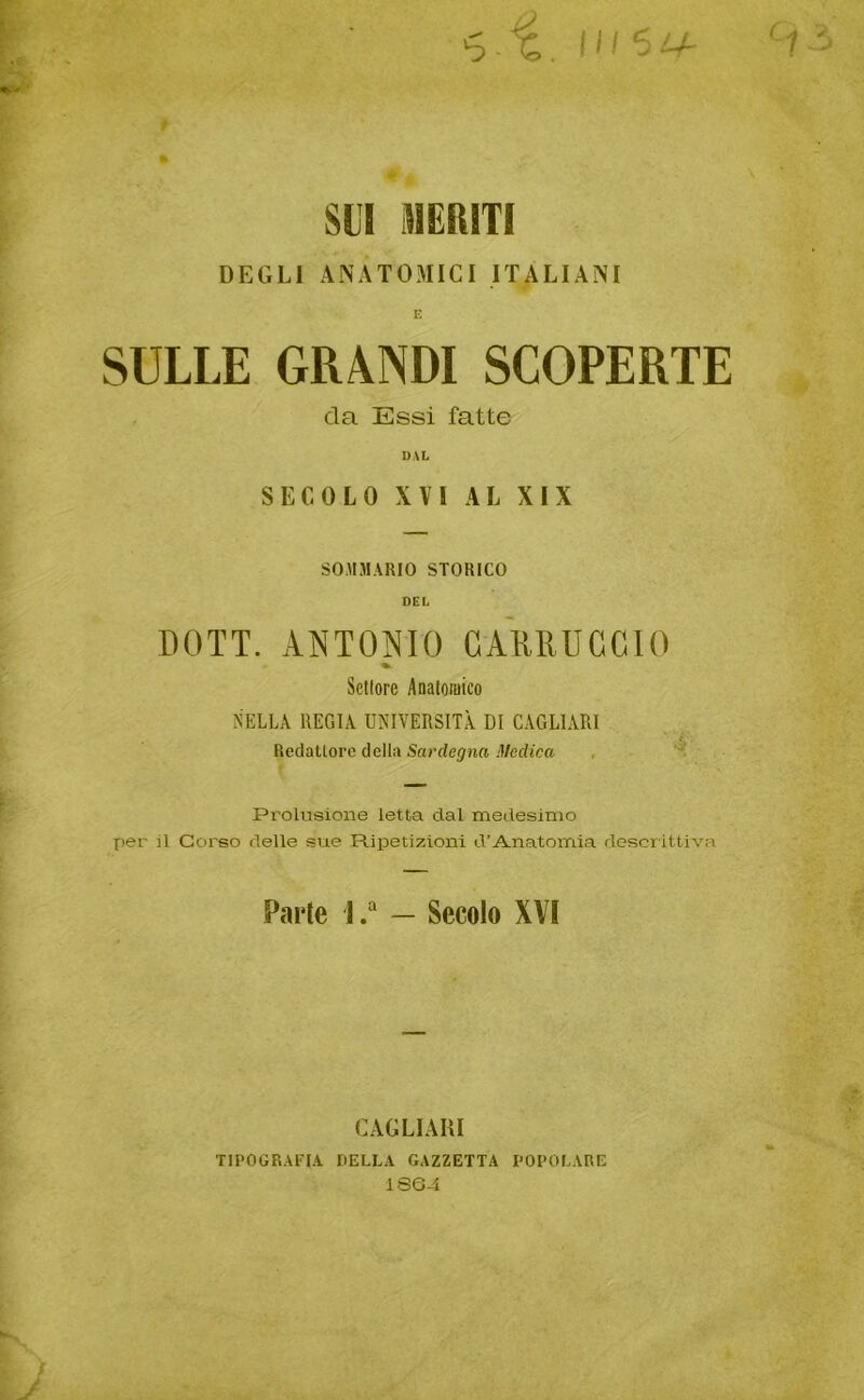 6.1 UI5U- C1 SUI MERITI DEGLI ANATOMICI ITALIANI E SULLE GRANDI SCOPERTE da Essi fatte DAL SECOLO XVI AL XIX SOMMARIO STORICO DEL DOTT. ANTONIO GAMUCCIO * Settore Anatomico NELLA REGIA UNIVERSITÀ DI CAGLIARI Redattore della Sardegna Medica Prolusione letta dal medesimo per il Corso delle sue Ripetizioni d’Anatomia descrittiva Parte J.a — Secolo XVI CAGLIARI TIPOGRAFIA DELLA GAZZETTA POPOLARE 1SG4