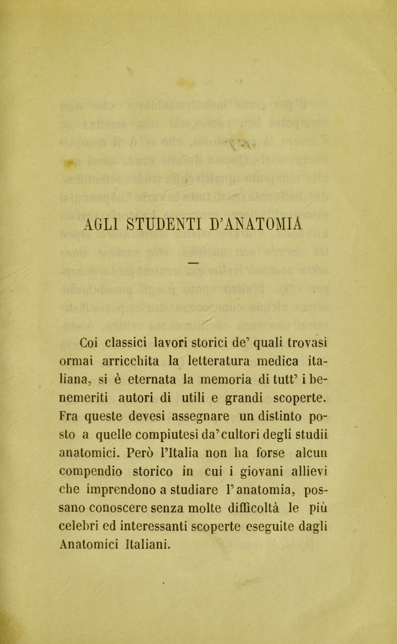 AGLI STUDENTI D’ANATOMIA Coi classici lavori storici de’ quali trovasi ormai arricchita la letteratura medica ita- liana, si è eternata la memoria di tutt’ i be- nemeriti autori di utili e grandi scoperte. Fra queste devesi assegnare un distinto po- sto a quelle compiutesi da’cultori degli studii anatomici. Però l’Italia non ha forse alcun compendio storico in cui i giovani allievi che imprendono a studiare l’anatomia, pos- sano conoscere senza molte difficoltà le più celebri ed interessanti scoperte eseguite dagli Anatomici Italiani.