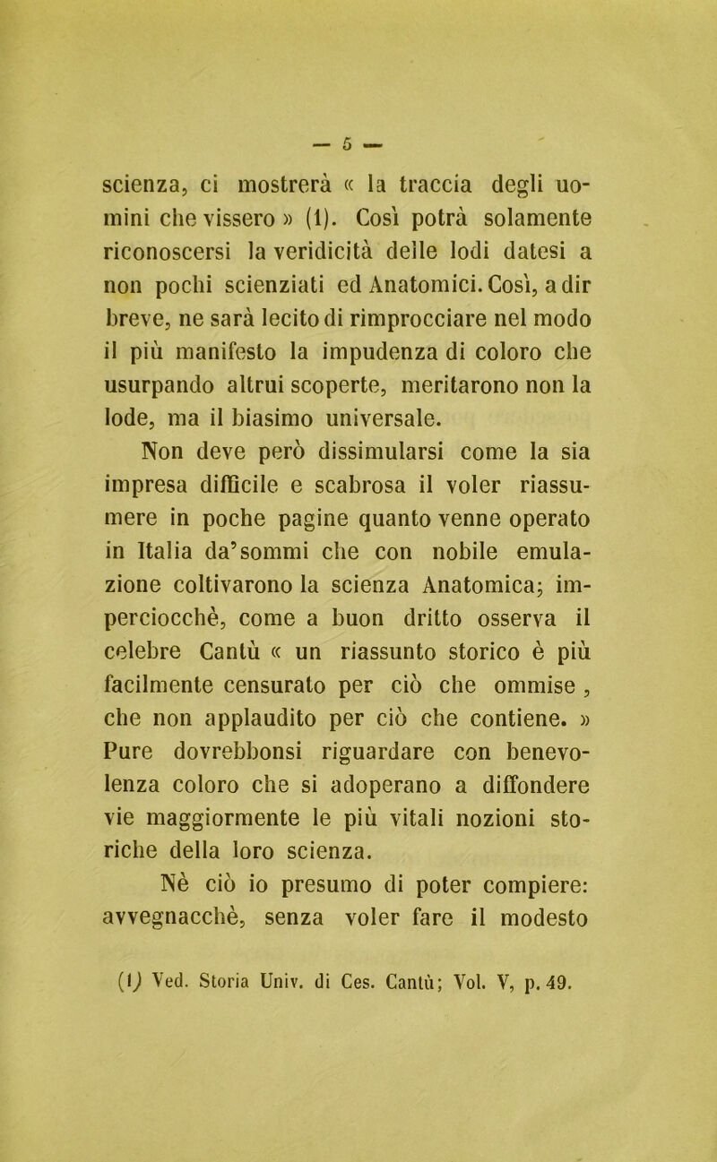 scienza, ci mostrerà « la traccia degli uo- mini che vissero » (1). Cosi potrà solamente riconoscersi la veridicità delle lodi datesi a non pochi scienziati ed Anatomici.Cosi, adir breve, ne sarà lecito di rimprocciare nel modo il più manifesto la impudenza di coloro che usurpando altrui scoperte, meritarono non la lode, ma il biasimo universale. Non deve però dissimularsi come la sia impresa difficile e scabrosa il voler riassu- mere in poche pagine quanto venne operato in Italia da’sommi che con nobile emula- zione coltivarono la scienza Anatomica; im- perciocché, come a buon dritto osserva il celebre Cantò « un riassunto storico è più facilmente censurato per ciò che ommise , che non applaudito per ciò che contiene. » Pure dovrebbonsi riguardare con benevo- lenza coloro che si adoperano a diffondere vie maggiormente le più vitali nozioni sto- riche della loro scienza. Nè ciò io presumo di poter compiere: avvegnacchè, senza voler fare il modesto (1J Veci. Storia Univ. di Ces. Canta; Voi. V, p. 49.