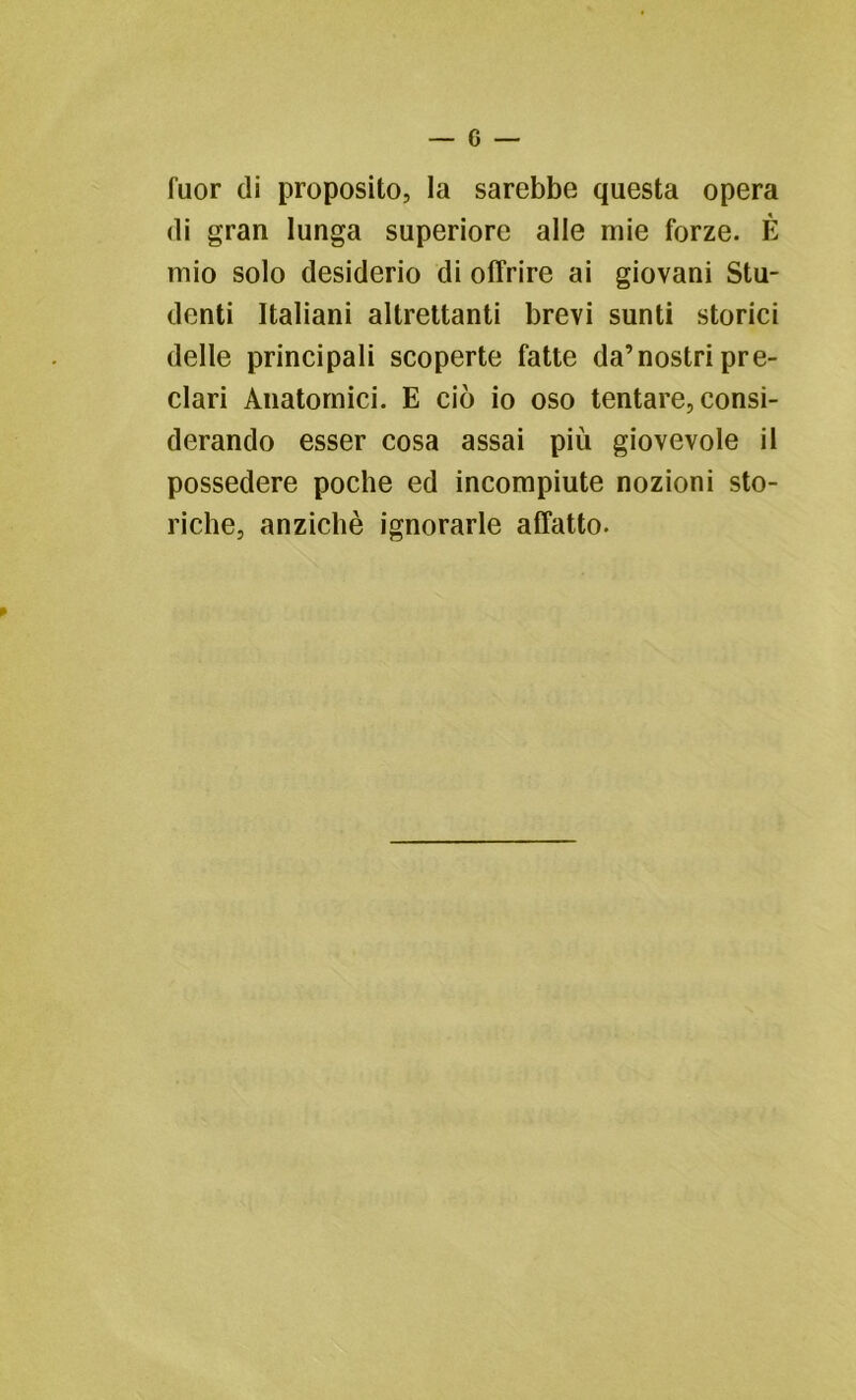 fuor di proposito, la sarebbe questa opera di gran lunga superiore alle mie forze. È mio solo desiderio di offrire ai giovani Stu- denti Italiani altrettanti brevi sunti storici delle principali scoperte fatte da’nostri pre- clari Anatomici. E ciò io oso tentare, consi- derando esser cosa assai più giovevole il possedere poche ed incompiute nozioni sto- riche, anziché ignorarle affatto.