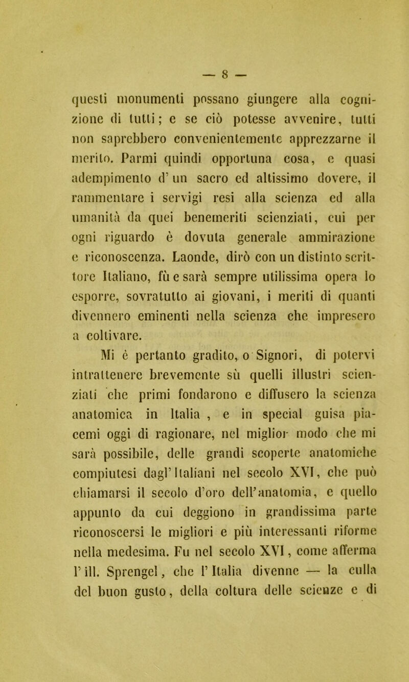 questi monumenti possano giungere alla cogni- zione di tulli; e so ciò potesse avvenire, tutti non saprebbero convenientemente apprezzarne il merito. Parmi quindi opportuna cosa, e quasi adempimento d’ un sacro ed altissimo dovere, il rammentare i servigi resi alla scienza ed alla umanità da quei benemeriti scienziati, cui per ogni riguardo è dovuta generale ammirazione e riconoscenza. Laonde, dirò con un distinto scrit- tore Italiano, fu e sarà sempre utilissima opera lo esporre, sovratulto ai giovani, i meriti di quanti divennero eminenti nella scienza che impresero a coltivare. Mi è pertanto gradito, o Signori, di potervi intrattenere brevemente sù quelli illustri scien- ziati che primi fondarono e diffusero la scienza anatomica in Italia , e in special guisa pia- cemi oggi di ragionare, nel miglior modo che mi sarà possibile, delle grandi scoperte anatomiche compiutesi dagl’Italiani nel secolo XVI, che può chiamarsi il secolo d’oro dell’anatomia, e quello appunto da cui deggiono in grandissima parte riconoscersi le migliori e più interessanti riforme nella medesima. Fu nel secolo XVI, come afferma F ili. Sprengel, che l’Italia divenne — la culla del buon gusto, della coltura delle scienze e di