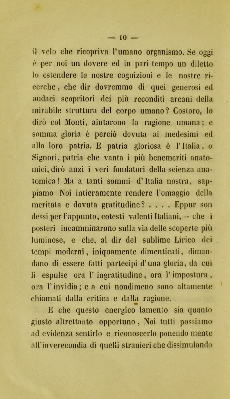 IO — il velo che ricopriva l’umano organismo. Se oggi è per noi un dovere ed in pari tempo un diletto 10 estendere le nostre cognizioni e le nostre ri- cerche , che dir dovremmo di quei generosi ed audaci scopritori dei più reconditi arcani della mirabile struttura del corpo umano? Costoro, lo dirò col Monti, aiutarono la ragione umana; e somma gloria è perciò dovuta ai medesimi ed alla loro patria. E patria gloriosa è l’Italia, o Signori, patria che vanta i più benemeriti anato- mici, dirò anzi i veri fondatori della scienza ana- tomica ! Ma a tanti sommi d’Italia nostra, sap- piamo Noi intieramente rendere l’omaggio della meritala e dovuta gratitudine? .... Eppur son dessi per l’appunto, cotesti valenti Italiani, -- che i posteri incamminarono sulla via delle scoperte più luminose, e che, al dir del sublime Lirico dei tempi moderni, iniquamente dimenticati, diman- dano di essere fatti partecipi d’una gloria, da cui 11 espulse ora l’ingratitudine, ora l’impostura, ora l’invidia; e a cui nondimeno sono altamente chiamati dalla critica e dalla ragione. E che questo energico lamento sia quanto giusto altrettanto opportuno , Noi tulli possiamo ad evidenza sentirlo e riconoscerlo ponendo mente all’inverecondia di quelli stranieri che dissimulando