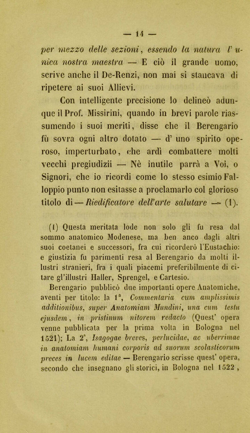 per mezzo delle sezioni, essendo la natura r u- nica nostra maestra — E ciò il grande uomo, scrive anche il De-Renzi, non mai si stancava di ripetere ai suoi Allievi. Con intelligente precisione lo delineò adun- que il Prof. Missirini, quando in brevi parole rias- sumendo i suoi meriti, disse che il Berengario fu sovra ogni altro dotato — d’ uno spirito ope- roso, imperturbato, che ardì combattere molti vecchi pregiudizii — Nè inutile parrà a Voi, o Signori, che io ricordi come lo stesso esimio Fal- loppio punto non esitasse a proclamarlo col glorioso titolo di — Riedificatore dell’arte salutare —- (1). (1) Questa meritata lode non solo gli fu resa dal sommo anatomico Modenese, ma ben anco dagli altri suoi coetanei e successori, fra cui ricorderò l’Eustachio: e giustizia fu parimenti resa al Berengario da molti il- lustri stranieri, fra i quali piacemi preferibilmente di ci- tare gl’illustri Haller, Sprengel, e Cartesio. Berengario pubblicò due importanti opere Anatomiche, aventi per titolo: la 1, Commentario, cum amplissimi additionibus, super Anatomiam Mundini, una cum testa ejusdem, in pristinum nitorem redaclo (Quest’ opera venne pubblicata per la prima volta in Bologna nel 1521); La 2, Isagogae breves, perlucidac, ac uberrimae in anatomiam Immani corporis ad suonimi scolasticorum prcccs in lucem editae — Berengario scrisse quest’ opera, secondo che insegnano gli storici, in Bologna nel 1522 ,