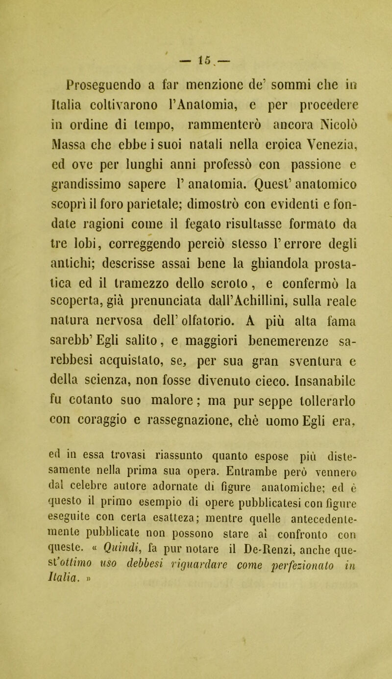 Proseguendo a far menzione de’ sommi che in Italia coltivarono l’Anatomia, e per procedere in ordine di tempo, rammenterò ancora Nicolò Massa clic ebbe i suoi natali nella eroica Venezia, ed ove per lunghi anni professò con passione e grandissimo sapere 1’ anatomia. Quest’ anatomico scoprì il foro parietale; dimostrò con evidenti e fon- date ragioni come il fegato risultasse formato da tre lobi, correggendo perciò stesso l’errore degli antichi; descrisse assai bene la ghiandola prosta- lica ed il tramezzo dello scroto, e confermò la scoperta, già pi-enunciata dall’Achillini, sulla reale natura nervosa dell’ olfa torio. A più alta fama sarebb’ Egli salito, e maggiori benemerenze sa- rebbesi acquistalo, se, per sua gran sventura e della scienza, non fosse divenuto cieco. Insanabile fu cotanto suo malore ; ma pur seppe tollerarlo con coraggio e rassegnazione, chè uomo Egli era, ed in essa trovasi riassunto quanto espose più diste- samente nella prima sua opera. Entrambe perù vennero dal celebre autore adornate di figure anatomiche; ed è questo il primo esempio di opere pubblicatesi con figure eseguite con certa esatteza; mentre quelle antecedente- mente pubblicate non possono stare al confronto con queste. « Quindi, fa pur notare il De-Renzi, anche que- st ottimo uso debbesi riguardare come perfezionalo in Italia. »