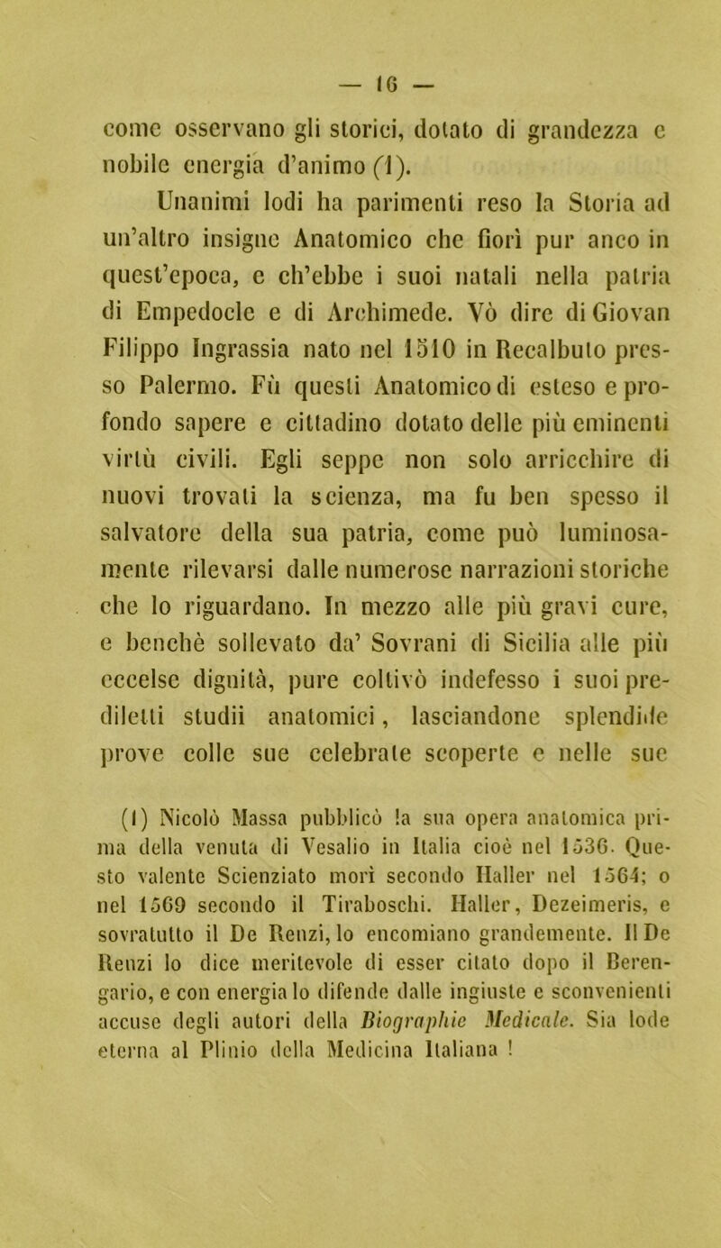 come osservano gli storici, dotato di grandezza e nobile energia d’animo (1). Unanimi lodi ha parimenti reso la Storia ad un’altro insigne Anatomico che fiorì pur anco in quest’epoca, e ch’ebbe i suoi natali nella patria di Empedocle e di Archimede. Yò dire di Giovan Filippo Ingrassia nato nel 1510 in Recalbulo pres- so Palermo. Fìi questi Anatomico di esteso e pro- fondo sapere e cittadino dotato delle più eminenti virtù civili. Egli seppe non solo arricchire di nuovi trovali la scienza, ma fu ben spesso il salvatore della sua patria, come può luminosa- mente rilevarsi dalle numerose narrazioni storiche che lo riguardano. In mezzo alle più gravi cure, e benché sollevato da’ Sovrani di Sicilia alle più eccelse dignità, pure coltivò indefesso i suoi pre- diletti studii anatomici, lasciandone splendide prove colle sue celebrale scoperte e nelle sue (I) Nicolò Massa pubblicò la sua opera anatomica pri- ma della venuta di Vesalio in Italia cioè nel 1536. Que- sto valente Scienziato morì secondo Ilaller nel 1564; o nel 1569 secondo il Tiraboschi. Haller, Dezeimeris, e sovratutto il De Renzi, lo encomiano grandemente. 11 De Renzi lo dice meritevole di esser citato dopo il Beren- gario, e con energia lo difende dalle ingiuste e sconvenienti accuse degli autori della Biographie Medicale. Sia lode eterna al Plinio della Medicina Italiana !