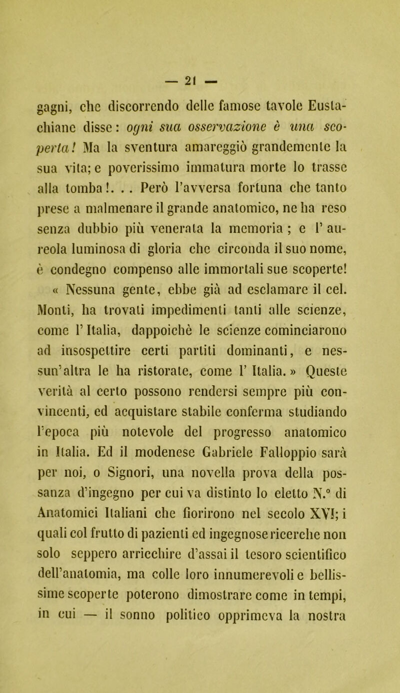 gagni, clic discorrendo delle famose tavole Eusla- cliianc disse : ogni sua osservazione è una sco- perta! Ma la sventura amareggiò grandemente la sua vita; e poverissimo immatura morte lo trasse alla tomba!. . . Però l’avversa fortuna che tanto prese a malmenare il grande anatomico, ne ha reso senza dubbio più venerala la memoria ; e 1’ au- reola luminosa di gloria che circonda il suo nome, è condegno compenso alle immortali sue scoperte! « Nessuna gente, ebbe già ad esclamare il cel. Monti, ha trovali impedimenti tanti alle scienze, come l’Italia, dappoiché le scienze cominciarono ad insospettire certi parliti dominanti, e nes- sun’altra le ha ristorate, come l’Italia.» Queste verità al certo possono rendersi sempre più con- vincenti, ed acquistare stabile conferma studiando l’epoca più notevole del progresso anatomico in Italia. Ed il modenese Gabriele Falloppio sarà per noi, o Signori, una novella prova della pos- sanza d’ingegno per cui va distinto lo eletto N.° di Anatomici Italiani che fiorirono nel secolo XVI; i quali col frutto di pazienti ed ingegnose ricerche non solo seppero arricchire d’assai il tesoro scientifico dell’anatomia, ma colle loro innumerevoli e bellis- sime scoperte poterono dimostrare come in tempi, in cui — il sonno politico opprimeva la nostra