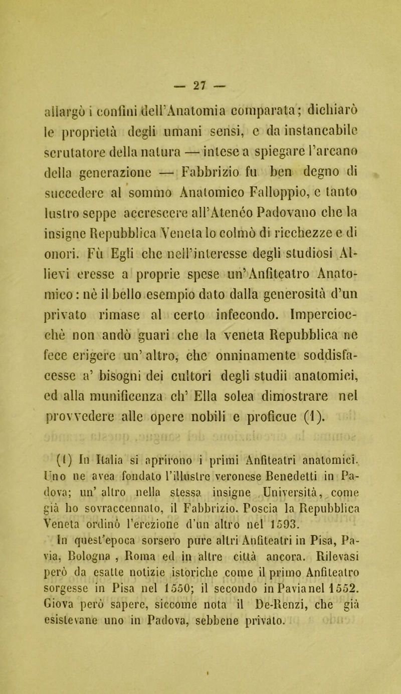 allargò i confini dell’Anatomia comparata; dichiarò le proprietà degli umani sensi, e da instancabile scrutatore della natura — intese a spiegare l’arcano della generazione — Fabbrico fu ben degno di succedere al sommo Anatomico Falloppio, c tanto lustro seppe accrescere all’Atenèo Padovano che la insigne Repubblica Veneta lo colmò di ricchezze e di onori. Fu Egli che nell’interesse degli studiosi Al- lievi eresse a proprie spese un’Anfiteatro Anato- mico : nè il bello esempio dato dalla generosità d’un privato rimase al certo infecondo. Impercioc- ché non andò guari che la veneta Repubblica ne fece erigere un’ altro, che onninamente soddisfa- cesse a’ bisogni dei cultori degli studii anatomici, ed alla munificenza eli’ Ella solea dimostrare nel provvedere alle opere nobili e proficue (1). (t) In Italia si aprirono i primi Anfiteatri anatomici. Uno ne area fondato l’illustre veronese Benedetti in Pa- dova; un’ altro nella stessa insigne Università, come già ho sovraccennalo, il Fabbrico. Poscia la Repubblica Veneta ordinò l’erezione d’un altro nel 1593. In quest’epoca sorsero pure altri Anfiteatri in Pisa, Pa- via, Bologna , Roma ed in altre città ancora. Rilevasi però da esatte notizie istoriche come il primo Anfiteatro sorgesse in Pisa nel 1550; il secondo in Pavia nel 1552. Giova però sapere, siccome nota il De-Renzi, che già esistevano uno in Padova, sebbene privato.