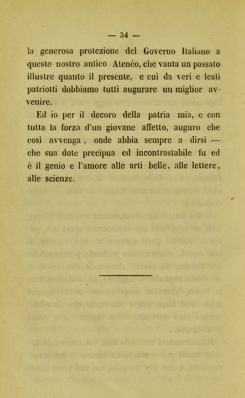 la generosa proiezione del Governo Italiano a questo nostro anlico Atenèo, che vanta un passalo illustre quanto il presente, e cui da veri e leali patriotti dobbiamo tutti augurare un miglior av- venire. Ed io per il decoro della patria mia, c con tutta la forza d’uri giovane affetto, auguro che così avvenga , onde abbia sempre a dirsi — che sua dote precipua ed incontrastabile fu ed è il genio e l’amore alle arti belle, alle lettere, alle scienze.