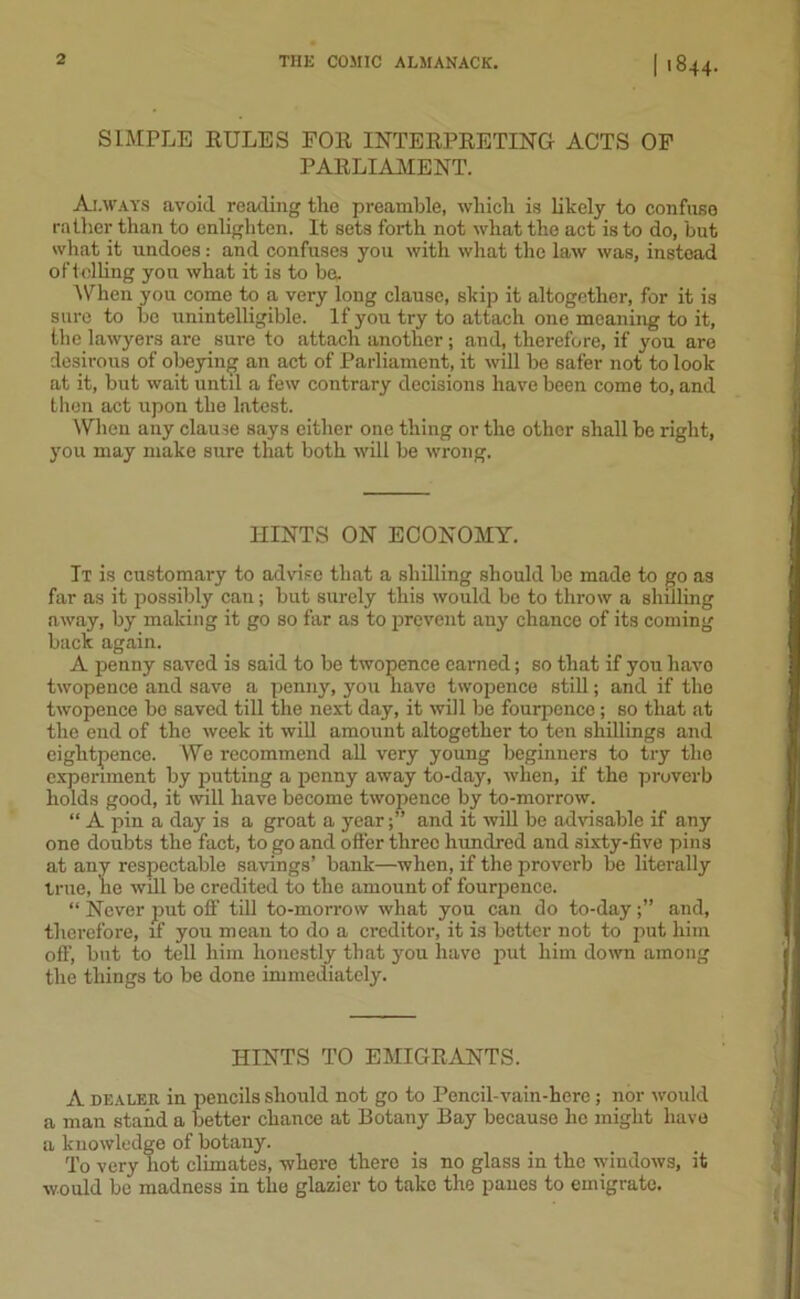 SIMPLE RULES FOR INTERPRETING ACTS OF PARLIAMENT. Always avoid reading the preamble, which is likely to confuse rather than to enlighten. It sets forth not what the act is to do, but what it undoes: and confuses you with what the law was, instead oftolling yon what it is to be. When you come to a very long clause, skip it altogether, for it is sure to be unintelligible. If you try to attach one moaning to it, the lawyers are sure to attach another ; and, therefore, if you are desirous of obeying an act of Parliament, it will be safer not to look at it, but wait until a few contrary decisions have been come to, and then act upon the latest. When any clause says either one thing or the other shall be right, you may make sure that both will be wrong. HINTS ON ECONOMY. It is customary to advise that a shilling should be made to go as far as it possibly can; but surely this would be to throw a shilling away, by making it go so far as to prevent any chance of its coming back again. A penny saved is said to be twopence earned; so that if you havo twopence and save a penny, you have twopence still; and if the twopence be saved till the next day, it will be fourpenco ; so that at the end of the week it will amount altogether to ten shillings and eightpence. We recommend all very young beginners to try the experiment by putting a penny away to-day, when, if the proverb holds good, it will have become twopence by to-morrow. “ A pin a day is a groat a year;” and it will be advisable if any one doubts the fact, to go and offer three hundred and sixty-five pins at any respectable savings’ bank—when, if the proverb be literally true, he will be credited to the amount of fourpence. “ Never put off till to-morrow what you can do to-dayand, therefore, if you mean to do a creditor, it is better not to put him off, but to tell him honestly that you have put him down among the things to be done immediately. HINTS TO EMIGRANTS. A dealer in pencils should not go to Pencil-vain-here; nor would a man stand a better chance at Botany Bay because lie might have a knowledge of botany. To very hot climates, where there is no glass in the windows, it would be madness in the glazier to take the panes to emigrate.