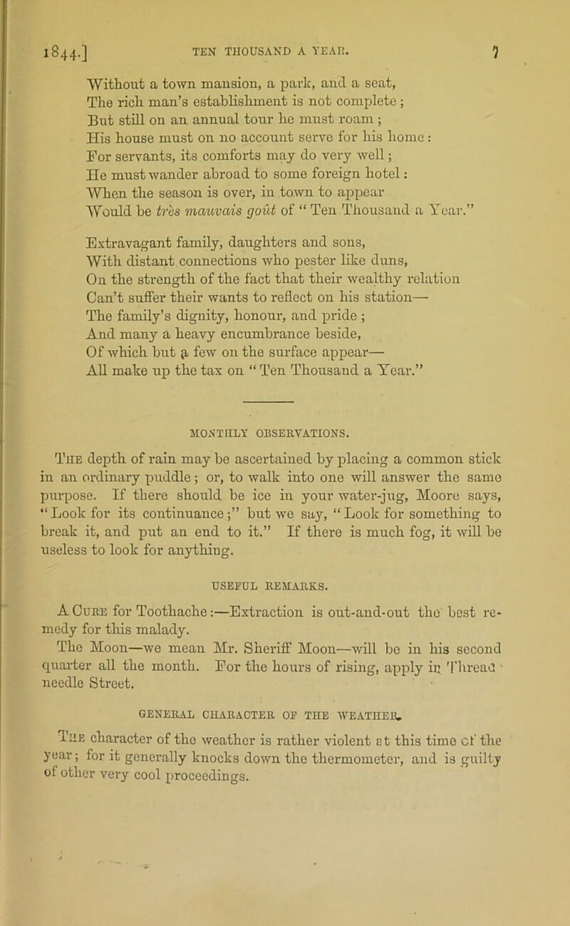 Without a town mansion, a park, and a seat, The rich man’s establishment is not complete ; But still on an annual torn- he must roam ; His house must on no account serve for his home: For servants, its comforts may do very well; He must wander abroad to some foreign hotel: When the season is over, in town to appear Would be tr'es mauvais gout of “ Ten Thousand a Year.” Extravagant family, daughters and sons, With distant connections who pester like duns. On the strength of the fact that their wealthy relation Can’t suffer their wants to reflect on his station— The family’s dignity, honour, and pride ; And many a heavy encumbrance beside, Of which but q, few on the surface appear— All make up the tax on “ Ten Thousand a Year.” MONTHLY OBSERVATIONS. The depth of rain may be ascertained by placing a common stick in an ordinary puddle; or, to walk into one will answer the same purpose. If there should be ice in your water-jug, Moore says, ‘‘Look for its continuance but we say, “Look for something to break it, and put an end to it.” If there is much fog, it will be useless to look for anything. USEEUL REMARKS. A Cure for Toothache:—Extraction is out-and-out the best re- medy for this malady. The Moon—we mean Mr. Sheriff Moon—will be in his second quarter all the month. For the hours of rising, apply ir. Thread ■ needle Street. GENERAL CHARACTER OP THE WEATHER. The character of the weather is rather violent at this time of the year; for it generally knocks down the thermometer, and is guilty of other very cool proceedings.