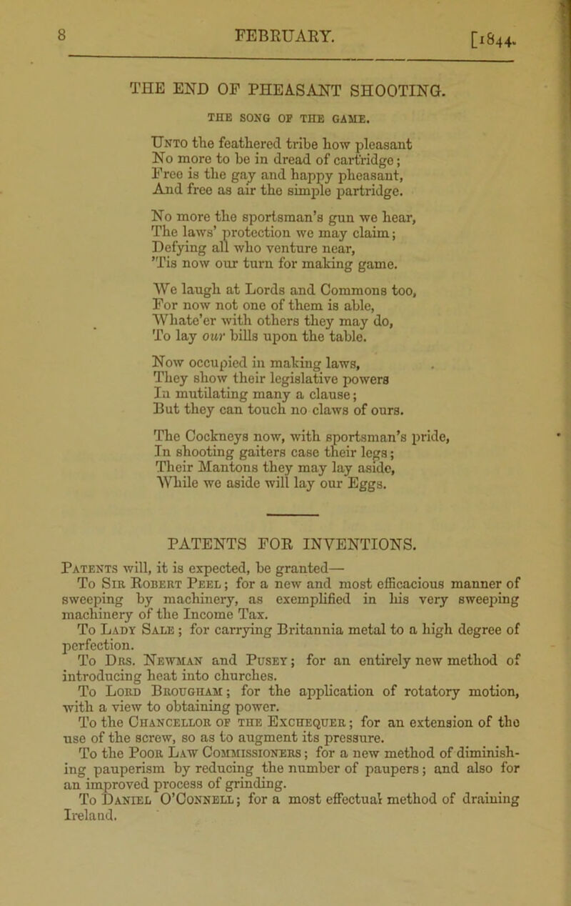 THE END OP PHEASANT SHOOTING. THE SONG OP THE GAME. Unto the feathered tribe how pleasant No more to he in dread of cartridge; Free is the gay and happy pheasant, And free as air the simple partridge. No more the sportsman’s gun we hear, The laws’ protection we may claim; Defying all who venture near, ’Tis now our turn for making game. We laugh at Lords and Commons too, For now not one of them is able, Wkate’er with others they may do, To lay our bills upon the table. Now occupied in making laws. They show their legislative powers In mutilating many a clause; But they can touch no claws of ours. The Cockneys now, with sportsman’s pride, In shooting gaiters case their legs; Their Mantons they may lay aside, While we aside will lay our Eggs. PATENTS FOR INVENTIONS. Patents will, it is expected, be granted— To Sir Robert Peel ; for a new and most efficacious manner of sweeping by machinery, as exemplified in his very sweeping machinery of the Income Tax. To Lady Sale ; for carrying Britannia metal to a high degree of perfection. To Drs. Newman and Pusey ; for an entirely new method of introducing heat into churches. To Lord Brougham ; for the application of rotatory motion, with a view to obtaining power. To the Chancellor of the Exchequer ; for an extension of the use of the screw, so as to augment its pressure. To the Poor Law Commissioners ; for a new method of diminish- ing pauperism by reducing the number of paupers; and also for an improved process of grinding. To Daniel O’Connell; fora most effectual method of draining Ireland.