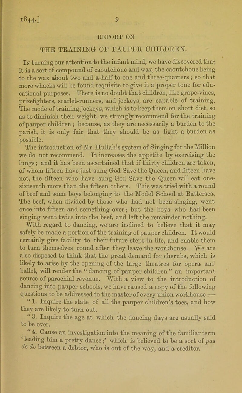 REPORT ON THE TRAINING OP PAUPER CHILDREN. In turning our attention to tlie infant mind, we have discovered that it is a sort of compound of caoutchouc and wax, the caoutchouc being to the wax about two and a-half to one and three-quarters ; so that more whacks will be found requisite to give it a proper tone for edu- cational purposes. There is no doubt that children, like grape-vines, prizefighters, scarlet-runners, and jockeys, are capable of training. The mode of training jockeys, which is to keep them on short diet, so as to diminish their weight, we strongly recommend for the training of pauper children; because, as they are necessarily a burden to the parish, it is only fair that they should be as light a burden as possible. The introduction of Mr. Hullah’s system of Singing for the Million we do not recommend. It increases the appetite by exercising the lungs; and it has been ascertained that if thirty children are taken, of whom fifteen have just sung God Save the Queen, and fifteen have not, the fifteen who have sung God Save the Queen will eat one- sixteenth more than the fifteen ethers. This was.tried with a round of beef and some boys belonging to the Model School at Battersea. The beef, when divided by those who had not been singing, went once into fifteen and something over; hut the boys who had been singing went twice into the beef, and left the remainder nothing. With regard to dancing, we are inclined to believe that it may safely he made a portion of the training of pauper children. It would certainly give facility to their future steps in life, and enable them to turn themselves round after they leave the workhouse. We are also disposed to think that the great demand for cherubs, which is likely to arise by the opening of the large theatres for opera and ballet, will render the “ dancing of pauper children ” an important source of parochial revenue. With a view to the introduction of dancing into pauper schools, we have caused a copy of the following questions to be addressed to the master of every union workhouse :— “ 1. Inquire the state of all the pauper children’s toes, and how they are likely to turn out. “ 3. Inquire the age at which the dancing days are usually said to be over. “ 4- Cause an investigation into the meaning of the familiar term * leading him a pretty dancewhich is believed to be a sort of pas de do between a debtor, who is out of the way, and a creditor.