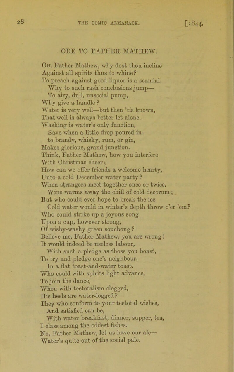 ODE TO FATHER MATHEW. Oir, Father Mathew, why dost thou incline Against all spirits thus to whine ? To preach against good liquor is a scandal. Why to such rash conclusions jump— To airy, dull, unsocial pump, Why give a handle ? Water is very well—hut then ’tis known, That well is always better let alone. Washing is water’s only function, Save when a little drop poured'in- to brandy, whisky, rum, or gin, Makes glorious, grand junction. Think, Father Mathew, how you interfere With Christmas cheer; How can we offer friends a welcome hearty, Unto a cold December water party ? When strangers meet together once or twice, Wine warms away the chill of cold decorum; But who could ever hope to break the ice Cold water would in winter’s depth throw o’er ’em? Who could strike up a joyous song Upon a cup, however strong, Of wishy-washy green souchong ? Believe me, Father Mathew, you are wrong! It would indeed be useless labour, With such a pledge as those you boast, To try and pledge one’s neighbour, In a flat toast-and-water toast. Who could with spirits light advance, To join the dance, When -with teetotalism clogged, His heels are water-logged ? They who conform to your teetotal wishes, And satisfied can be, With water breakfast, dinner, supper, tea, I class among the oddest fishes. No, Father Mathew, let us have our ale— Water’s quite out of the social pale.