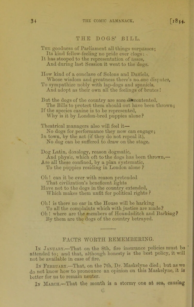 THE DOGS’ BILL. The goodness of Parliament all tilings surpasses; Its kind fellow-feeling no pride ever clogs: ^ It has stooped to the representation of asses. And during last Session it went to the dogs. IIow kind of a conclave of Solons and Daniels, Whose wisdom and greatness there’s no one disputes, To sympathize nobly with lap-dogs and spa niels, And adopt as their own all the feelings of brutes! But the dogs of the country are sore discontented, The Bills to protect them should out have been thrown j If the species canine is to be represented, Why is it by London-bred puppies alone ? Theatrical managers also will feel it— Ho dogs for performance they now can engage; 1 n town, by the act (if they do not repeal it), No dog can be suffered to draw on the stage. Dog Latin, doxology, reason dogmatic, And physic, which oft to the dogs has been thrown,— Are all these confined, by a plan systematic, To the puppies residing in London alone ? Oh ! can it be ever with reason pretended That civilization’s beneficent lights Have not to the dogs in the country extended, Which makes them unfit for political rights ? Oh ! is there no ear in the House will be harking To all the complaints which with justice are made? Oh ! where are the members of Houndsditch and Barking? By them are the dogs of the country betrayed. FACTS WORTH REMEMBERING. In January.—That on the 8tli, fire insurance policies must bo attended to; and that, although honesty is the best policy, it will not be available in case of fire. In February.—That, on the 7tli, Dr. Maskelyne died; but as we do not know how to pronounce an opinion on this Maskelyne, it is better for us to remain neuter. In March,—That the month is a stormy one at sea, causing