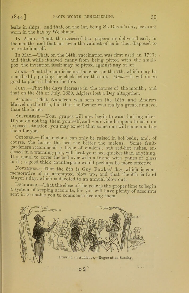 leaks in ships ; and that, on the 1st, being St. David’s day, leeks are worn in the hat by Welshmen. In April.—That the assessed-tax papers are delivered early in the month; and that not even the vainest of us is then disposed to overrate himself. In May.—That, on the 14th, vaccination was first used, in 179(5; and that, while it saved many from being pitted with the small- pox, the invention itself may be pitted against any other. June.-—That the sun is before the clock on the 7th, which may be remedied by putting the clock before the sun. Mem.—It will do no good to place it before the fire. July.—That the days decrease in the course of the month ; and that on the 5th of July, 1830, Algiers lost a Dey altogether. August.—That Napoleon was born on the 15th, and Andrew Marvel on the 16th, but that the former was really a greater marvel than the latter. September.—Your grapes will now begin to want looking after. If you do not bag them yourself, and your vine happens to be in an exposed situation, you may expect that some one will come and bag them for you. October.—That melons can only be raised in hot beds; and, of course, the hotter the bed the better the melons. Some fruit- gardeners recommend a layer of cinders; but red-hot ashes, en- closed in a warming-pan, will heat your bed quicker than anything. It is usual to cover the bed over with a frame, with panes of glass in it; a good thick counterpane would perhaps be more effective. November.—That the 5th is Guy Fawkes’ day, which is com- memorative of a,n attempted blow up; and that the 9th is Lord Mayor’s day, which is devoted to an annual blow out. December. 1’hat the close of the year is the proper time to begin a system of keeping accounts, for you will have plenty of accounts sent in to enable you to commence keeping them.