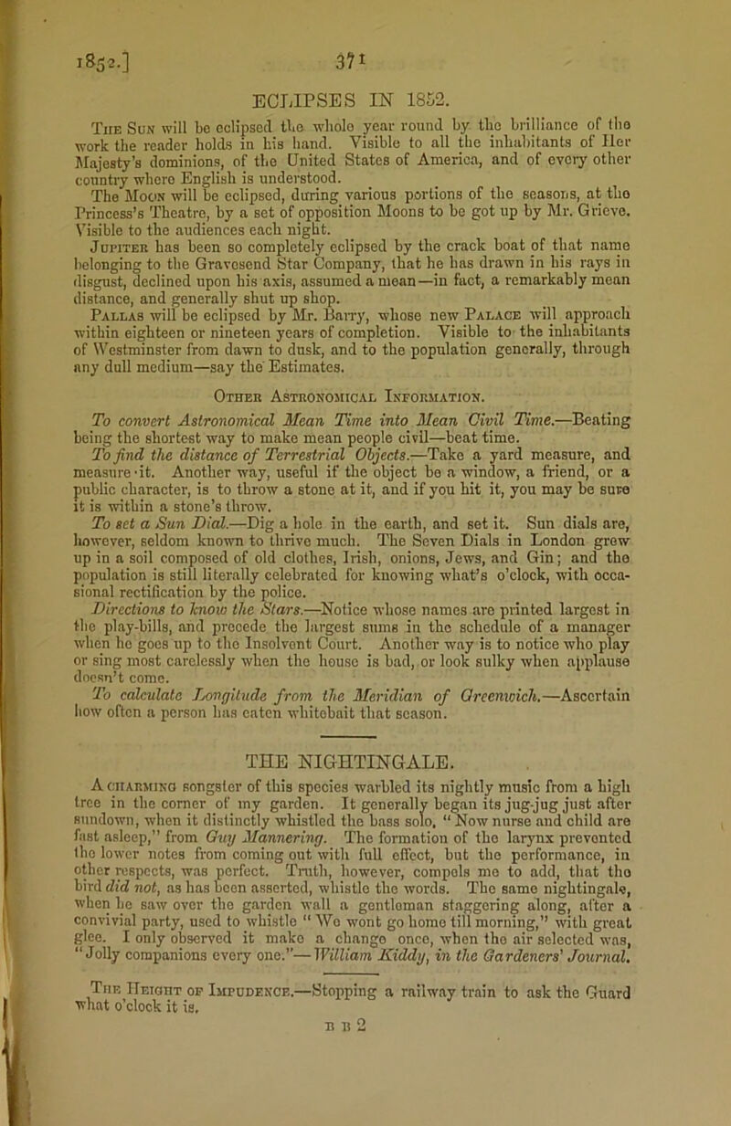 i852-] 3?1 ECLIPSES IN 1852. The Sun will bo eclipsed tie wliolo year round by tli'o brilliance of (lie work the reader holds in his hand. Visible to all the inhabitants of Her Majesty’s dominions, of the United States of America, and of every other country wliero English is understood. The Moon will be eclipsed, during various portions of the seasons, at tho Princess’s Theatre, by a set of opposition Moons to be got up by Mr. Grieve. Visible to the audiences each night. Jupiteu has been so completely eclipsed by the crack boat of that name belonging to the Gravesend Star Company, that he has drawn in his rays in disgust, declined upon his axis, assumed a mean—in fact, a remarkably mean distance, and generally shut up shop. Pallas will be eclipsed by Mr. Barry, whose new Palace will approach within eighteen or nineteen years of completion. Visible to the inhabitants of Westminster from dawn to dusk, and to the population generally, through any dull medium—say the Estimates. Other Astronomical Information. To convert Astronomical Mean Time into Mean Civil Time.—Beating being the shortest way to make mean people civil—beat time. To find the distance of Terrestrial Objects.—Take a yard measure, and measure 'it. Another way, useful if the object be a window, a friend, or a public character, is to throw a stone at it, and if you hit it, you may be sure it is witbin a stone’s throw. To set a Sun Dial.—Dig a hole in the earth, and set it. Sun dials are, however, seldom known to thrive much. The Seven Dials in London grew up in a soil composed of old clothes, Irish, onions, Jews, and Gin; and tho population is still literally celebrated for knowing what’s o’clock, with occa- sional rectification by the police. Directions to know the Stars.—Notice whoso names are printed largest in the play-bills, and precede the largest sums in the schedule of a manager when he goes up to tho Insolvent Court. Another way is to notice who play or sing most carelessly when the house is bad, or look sulky when applause doesn’t come. To calculate Longitude from the Meridian of Greenwich.—Ascertain bow often a person has eaten wliitobait that season. THE NIGHTINGALE. A charming songster of this species warbled its nightly music from a high tree in the corner of my garden. It generally began its jug jug just after sundown, when it distinctly whistled the bass solo. “ Now nurse aud child are fast asleep,” from Guy Mannering. The formation of tho larynx prevented (lie lower notes from coming out with full effect, but the performance, iu other respects, was perfect. Truth, however, compols mo to add, that tho bird did not, as has boon asserted, whistle tho words. The same nightingale, when lie saw over tho garden wall a gentloman staggering along, after a convivial party, used to whistle “ Wc wont go home till morning,” with great glee. I only observed it mako a change once, when tho air selected was, “ Jolly companions every one.’’—William Kiddy, in the Gardeners' Journal. The UEiauT of Imfudencf..—Stopping a railway train to ask tho Guard what o’clock it is.