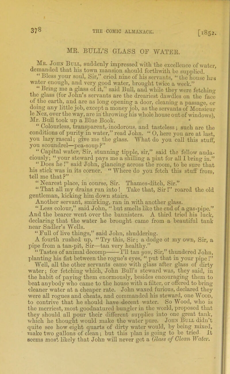 37* [1852. MR. BULL’S GLASS OF WATER. Mr. John Bull, suddenly impressed with the excellence of water, demanded that his town mansion should forthwith he supplied. “ Bless your soul, Sir,” cried nine of his servants, “ the house hss water enough, and very good water, brought twice a week.” “ Bring me a glass of it,” said Bull, and while they were fetching the glass (for John’s servants arc the dreariest dawdles on the face of the earth, and are as long opening a door, cleaning a passage, or doing any little job, except a money job, as the servants of Monsieur le Nez, over the way, are in throwing his whole house out of windows), Mr. Bull took up a Blue Book. * “ Colourless, transparent,-inodorous, and tasteless; such are the conditions of purity in water,” read John. “ 0, here you are at last, you lazy rascal; give mo the glass. What do you call this stuff, you scoundrel—pea-soup P” _ “ Capital water, Sir, stunning tipple, sir,” said the fellow auda- ciously; “ your steward pays me a shilling a pint for all I bring in.” _ “ Does lie !’’ said John, glancing across the room, to be sure that his stick was in its corner. “ Where do you fetch this stuff from, tell me that ?” “Nearest place, in course, Sir. Thames-ditcli, Sir.” “ That all my drains run into ! Take that, Sir !” roared the old gentleman, kicking him down stairs. Another servant, smirking, ran in with another glass. “ Less colour,” said John, “ but smells like the end of a gas-pipe.” And the bearer went over the bannisters. A third tried his luck, declaring that the water ho brought came from a beautiful tauk near Sadler’s Wells. “Full of live things,” said John, shuddering. A fourth rushed up, “ Try this, Sir; a dodge of my own, Sir, a pipe from a tan-pit, Sir—tan very healthy.” “ Tastes of animal decomp I’ll tan you, Sir,” thundered John, planting his fist between the rogue’s eyes, “ put that in your pipe !” Well, all the other servants came with glass after glass of dirty water; for fetching which, John Bull's steward was, they said, in the habit of paying them enormously, besides encouraging them to beat anybody who came to the house with a filter, or offered to bring cleaner water at a cheaper rate. John waxed furious, declared they were all rogues and cheats, and commanded his steward, one Wood, to contrive that he should have decent water. So Wood, who is the merriest, most goodnatured bungler in the world, proposed that they should all pour their different supplies into one great tank, which he thought would make the water pure. Joun Bull didn’t quite see how eight quarts of dirty water would, by being mixed, make two gallons of clean; but this plan is going to be tried It seems most likely that John will never got a Glass of Clean Water.