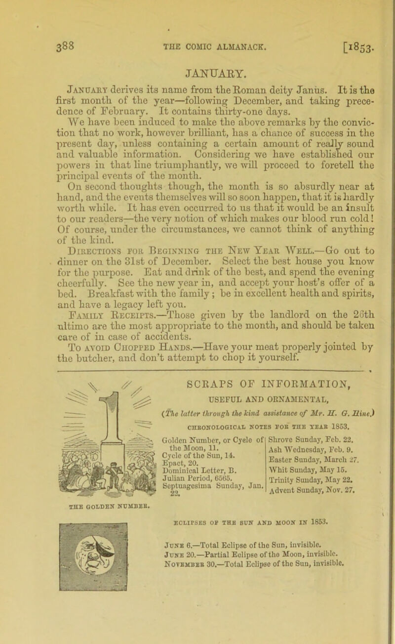 JANUARY. January derives its name from the Roman deity Janus. It is the first month of the year—following December, and taking prece- dence of February. It contains thirty-one days. We have been induced to make the above remarks by the convic- tion that no work, however brilliant, has a chance of success in the present day, unless containing a certain amount of really sound and valuable information. Considering we have established our powers in that lino triumphantly, wo will proceed to foretell the principal events of the month. On second thoughts though, the month is so absurdly near at hand, and the events themselves will so soon happen, that it is hardly worth while. It has even occurred to us that it would be an insult to our readers—the very notion of which makes our blood run cold! Of course, under the circumstances, we cannot think of anything of the kind. Directions for Beginning the New Year Well.—Go out to dinner on the 31st of December. Select the best house you know for the purpose. Eat and drink of the best, and spend the evening cheerfully. See the new year in, and accept your host’s offer of a bed. Breakfast with the family; be in excellent health and spirits, and have a legacy left you. Family Receipts.—Those given by the landlord on the 26th ultimo are the most appropriate to the month, and should be takon care of in case of accidents. To avoid Chopped Hands.—Have your meat properly jointed by the butcher, and don’t attempt to chop it yourself. SCRAPS OF INFORMATION, USEFUL AND ORNAMENTAL, (i'llc latter through the kind atsietance of Mr. JET. G. Mine.) CHRONOLOGICAL NOTES FOR THE TEAR 1853. gg->- Golden Number, or Cyelo of Shrove Sunday, Feb. 22. Golden Number, or Cyelo of Cycle of the Sun, 14. Epact, 20. L Epact, 20. nasier aunoay, maren u g Dominical Letter, B. Whit Sunday, May 15. | JulianPeriod, 6565. Trinity Sunday, May 22. SSundaj, Jan. A(jTenj Sunday, Nov. 27. Dominical Letter, B. Julian Period, 6565. ECLirSES OF THE SUN AND MOON IN 1853. June 6.—Total Eclipse of the Sun, invisible. June 20.—Partial Eclipse oftlio Moon, invisible. November 30.—Total Eclipse of the Sun, invisible.