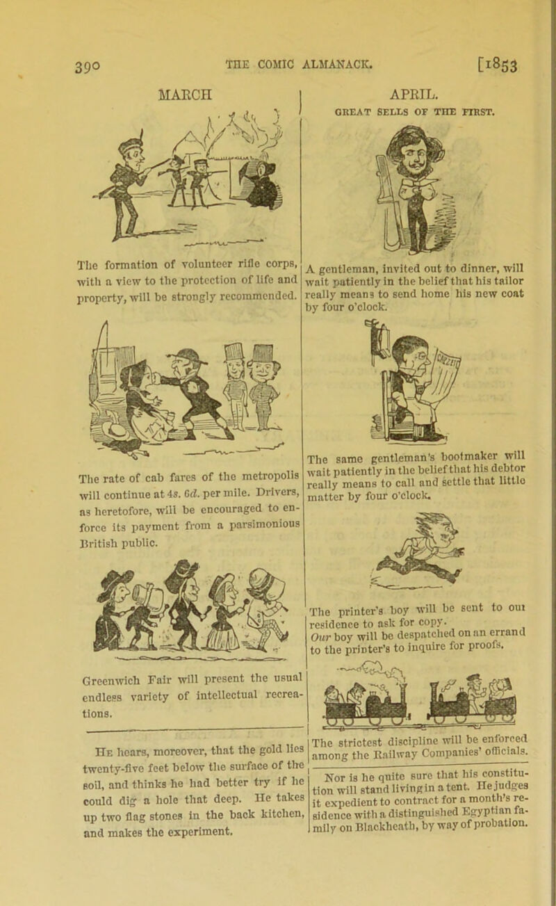 39° MARCH Tlie formation of volunteer rifle corps, with a view to the protection of life and property, will be strongly recommended. APRIL. GREAT SELLS OF THE FIRST. A gentleman, invited out to dinner, will wait patiently in the belief that his tailor really mean3 to send home his new coat by four o’clock. The rate of cab fares of the metropolis will continue at 4s. Cd. per mile. Drivers, as heretofore, will be encouraged to en- force its payment from a parsimonious British public. Greenwich Fair will present the usual endless variety of intellectual recrea- tions. He hears, moreover, that the gold lies | twenty-five feet below the surface of the , soil, and thinks ho had better try if he could dig a hole that deep. He takes up two flag stones in the back kitchen, and makes the experiment. The same gentleman's bootmaker will wait patiently in the belief that his debtor really means to call and settle that little matter by four o’clock. The printer’s boy will be sent to out residence to ask for copy. Our boy will be despatched on an errand to the printer’s to inquire for proofs. The strictest discipline will be enforced among the Kailway Companies’ officials. Nor is he quite sure that his constitu- tion wiU stand living in a tent. He judges it expedient to contract for a month s re- sidence with a distinguished Egyptian fa- mily on Blacklieath, by way of probation.