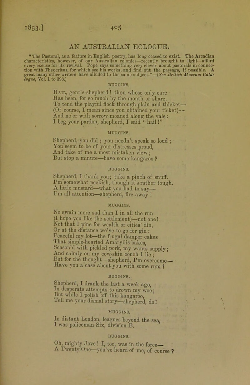 AN AUSTRALIAN ECLOGUE. 11 The Pastoral, as a feature in English poetry, has long ceased to exist. The Arcadian characteristics, however, of our Australian colonies—recently brought to light—afford every excuse for its revival. Pope says something very clever about pastorals in connec- tion with Theocritus, for which see his works, and find out the passage, if possible. A great many other writers have alluded to the same subject.—(.See British Museum Cata- logue, Vol. 1 to 398.) HUGGINS. Hail, gentle shepherd ! thon whose only care Has been, for so much by the month or share, To tend the playful flock through plain and thicket— (Of course, I mean since you obtained your ticket)- - And ne’er with sorrow moaned along the vale: I beg your pardon, shepherd, I said “ hail 1” MUGGINS. Shepherd, you did ; you needn’t speak so loud ; You seem to he of your distresses proud, And take of me a most mistaken view; But stop a minute—have some kangaroo ? HUGGINS. Shepherd, I thank you; take a pinch of snuif. I’m somewhat peckish, though it’s rather tough. A little mustard—what you had to say— I’m all attention—shepherd, fire away 1 MUGGINS. No swain more sad than I in all the run (I hopo you like the settlement)—not one! Not that I pine for wealth or cities’ din, Or at the distance we’ve to go for gin : Peaceful my lot—the frugal damper cakes That simple-hearted Amaryllis bakes, Season’d with pickled pork, my wants supply; And calmly on my cow-skin couch I lie ; But for the thought—shepherd, I’m overcome— Have you a case about you with some rum ? HUGGINS. Shepherd, I drank the last a week ago, In desperate attempts to drown my woe; But while 1 polish oft’ this kangaroo, Tell me your dismal story—shepherd, do! MUGGINS. In distant London, leagues beyond the sea, I was policeman Six, division B. HUGGINS. Oh, mighty Jove 1 I, too, was in the force— A Twenty-One—you’ve heard of me, of course ?