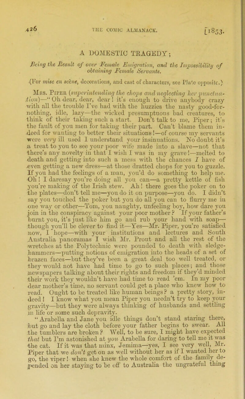 A DOMESTIC TRAGEDY; fil ing the Result of over Female Emigration, and the Impossibility of obtaining Female Servants. (For wise en scene, decorations, and cast of characters, see Plato opposite.) Mas. Piper {superintending the chops and neglecting her punclua- .tion)—“ Oh dear, dear, clear! it’s enough to drive anybody crazy with all the trouble I’ve had with the huzzies the nasty good-for- nothing, idle, lazy—the wicked presumptuous bad creatures, to think of their taking such a start. Don’t talk to me, Piper; it’s the fault of you men for taking their part. Can’t blame them in- deed for wanting to better their situations!—of course my servants were very ill used I understand your insinuations. No doubt it’s a treat to you to see your poor wife made into a slave—not that there’s any novelty in that I wish I was in my grave!—melted to death and getting into such a mess with the chances I have of .even getting a new dress—at those dratted chops for you to guzzle. If you had the feelings of a man, you’d do something to help me. Oh! I daresay you’re doing all you can—a pretty kettle of fish you’re making of the Irish stew. Ah! there goes the poker on to the plates—don’t tell me—you do it on purpose—you do. I didn’t say you touched the poker but you do all you can to flurry me in one way or other—Tom, you naughty, unfeeling boy, how dare you join in the conspiracy against jour poor mother P If your father’s burnt you, it’s just like linn go and rub jour hand with soap— though you’ll be clever to find it—Yes—Mr. Piper, you’re satisfied now, I hope—with your institutions and lectures and South Australia panoramas I wish Mr. Prout and all the rest of the wretches at the Polytechnic were pounded to death with sledge- hammers—putting notions of emigration into the heads of a set of brazen faces—but they’ve been a great deal too well treated, or they would not have had time to go to such places; and those newspapers talking about their rights and freedom if they’d minded their work they wouldn’t have had time to read ’em. In my poor dear mother’s time, no servant could get a place who knew how to read. Ought to be treated like human beings ? a pretty story, in- deed ! I know what you mean Piper you needn’t try to keep your gravity—but they were alwaj-s thinking of husbands and settling in life or some such depravity. “ Arabella and Jane you idle things don’t stand staring there, but go and lay the cloth before your father begins to swear. All the tumblers are broken? Well, to be sure, I might have expected that but Pm astonished at you Arabella for daring to tell me it was •the cat. If it was that minx, Jemima—yes, I see very well, Mr. Piper that we don't get on as well without her as if I wanted her to go, the viper! when she knew the whole comfort of the familjr de- pended on her staying to be off to Australia the ungrateful thing