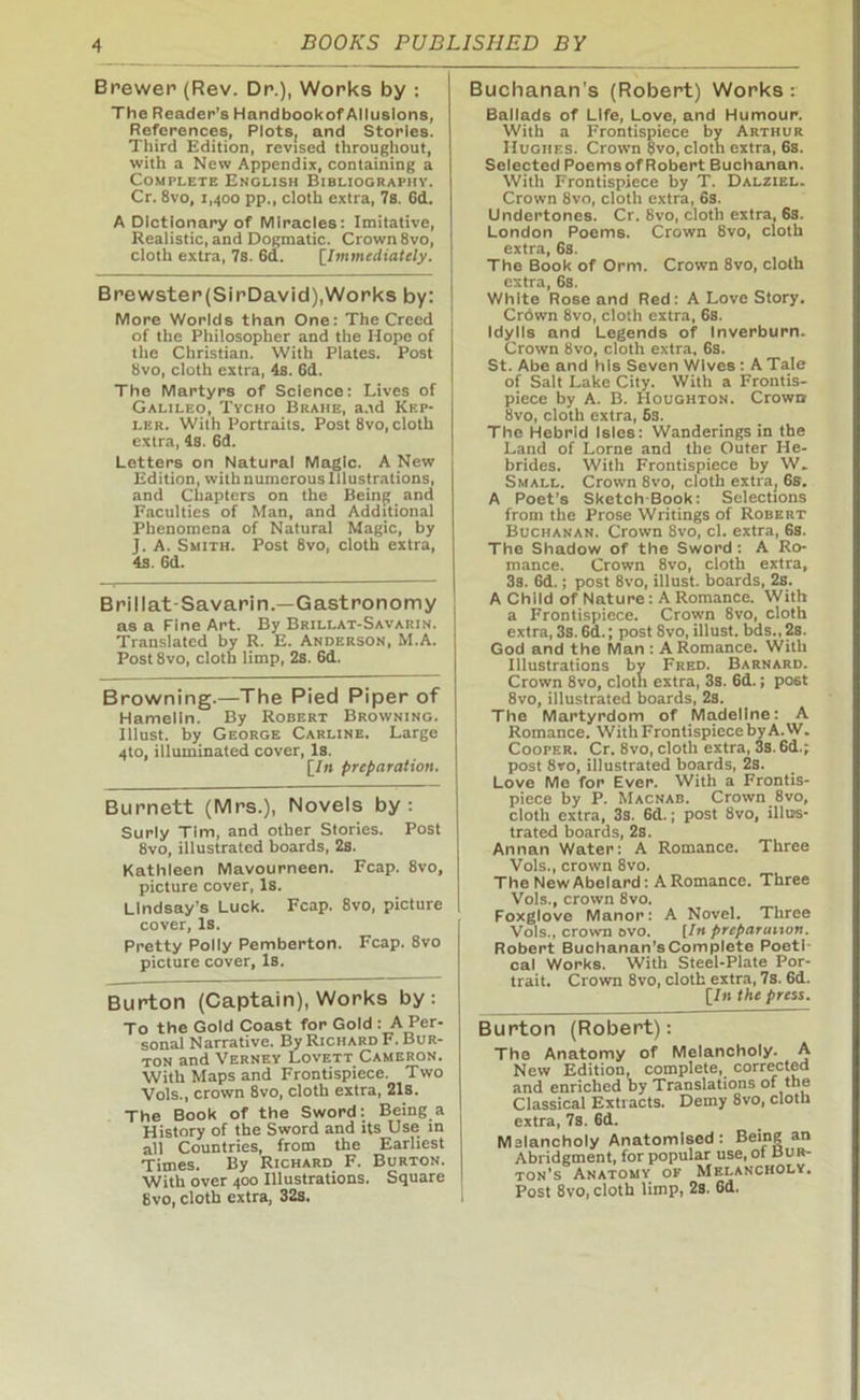 Brewer (Rev. Dr.), Works by : The Reader’s Handbookof Allusions, References, Plots, and Stories. Third Edition, revised throughout, with a New Appendix, containing a Complete English Bibliography. Cr. 8vo, 1,400 pp., cloth extra, 7s. 6d. A Dictionary of Miracles: Imitative, Realistic, and Dogmatic. Crown 8vo, I cloth extra, 7s. 6d. (7mmediately. ! Brewster(SirDavid),Works by: I More Worlds than One: The Creed of the Philosopher and the Hope of the Christian. With Plates. Post 8vo, cloth extra, 4s. 6d. The Martyrs of Science: Lives of Galileo, Tycho Brahe, and Kep- ler. With Portraits. Post 8vo, cloth extra, 4s. 6d. Letters on Natural Magic. A New Edition, with numerous Illustrations, and Chapters on the Being and Faculties of Man, and Additional Phenomena of Natural Magic, by J. A. Smith. Post 8vo, cloth extra, 4s. 6d. Brillat-Savarin—Gastronomy as a Fine Art. By Brillat-Savarin. Translated by R. E. Anderson, M.A. Post8vo, cloth limp, 2s. 6d. Browning.—The Pied Piper of Hamelin. By Robert Browning. Illust. by George Carline. Large 4to, illuminated cover, Is. [/» preparation. Burnett (Mrs.), Novels by: Surly Tim, and other Stories. Post 8vo, illustrated boards, 2s. Kathleen Mavourneen. Fcap. 8vo, picture cover, Is. Lindsay’s Luck. Fcap. 8vo, picture cover. Is. Pretty Polly Pemberton. Fcap. 8vo picture cover, Is. Burton (Captain), Works by: To the Gold Coast for Gold : A Per- sonal Narrative. By Richard F. Bur- ton and Verney Lovett Cameron. With Maps and Frontispiece. Two Vols., crown 8vo, cloth extra, 21s. The Book of the Sword: Being a History of the Sword and its Use in all Countries, from the Earliest Times. By Richard F. Burton. With over 400 Illustrations. Square 8vo, cloth extra, 32s. Buchanan’s (Robert) Works: Ballads of Life, Love, and Humour. With a Frontispiece by Arthur Hughes. Crown 8vo, cloth extra, 6s. Selected Poemsof Robert Buchanan. With Frontispiece by T. Dalziel. Crown 8vo, cloth extra, 6s. Undertones. Cr. 8vo, cloth extra, 6s. London Poems. Crown 8vo, cloth extra, 6s. The Book of Orm. Crown 8vo, cloth extra, 6s. White Rose and Red: A Love Story. Crdwn 8vo, cloth extra, 6s. Idylls and Legends of Inverburn. Crown 8vo, cloth extra, 6s. St. Abe and his Seven Wives: A Tale of Salt Lake City. With a Frontis- piece by A. B. Houghton. Crown 8vo, cloth extra, 6s. The Hebrid Isles: Wanderings in the Land of Lome and the Outer He- brides. With Frontispiece by W. Small. Crown 8vo, cloth extra, 6s. A Poet’s Sketch Book: Selections from the Prose Writings of Robert Buchanan. Crown 8vo, cl. extra, 6s. The Shadow of the Sword: A Ro- mance. Crown 8vo, cloth extra, 3s. 6d.; post 8vo, illust. boards, 2s. A Child of Nature: A Romance. With a Frontispiece. Crown 8vo, cloth extra, 3s. 6d.; post 8vo, illust. bds., 2s. God and the Man : A Romance. With Illustrations by Fred. Barnard. Crown 8vo, cloth extra, 3s. 6d.; po6t 8vo, illustrated boards, 2s. The Martyrdom of Madeline: A Romance. WithFrontispiecebyA.W. Coofer. Cr. 8vo, cloth extra, 3s. 6d.; post 8ro, illustrated boards, 2s. Love Me for Ever. With a Frontis- piece by P. Macnab. Crown 8vo, cloth extra, 3s. 6d.; post 8vo, illus- trated boards, 2s. Annan Water: A Romance. Three Vols., crown 8vo. The New Abelard: A Romance. Three Vols., crown 8vo. Foxglove Manor: A Novel. Three Vols., crown ovo. [In preparation. Robert Buchanan’sComplete Poeti- cal Works. With Steel-Plate Por- trait. Crown 8vo, cloth extra, 7s. 6d. [In the press. Burton (Robert): The Anatomy of Melancholy. A New Edition, complete, corrected and enriched by Translations of the Classical Extracts. Demy 8vo, cloth extra, 7s. 6d. Mslancholy Anatomised: Being an Abridgment, for popular use, of Bur- ton’s Anatomy of Melancholy. Post 8vo, cloth limp, 2s. 6d.