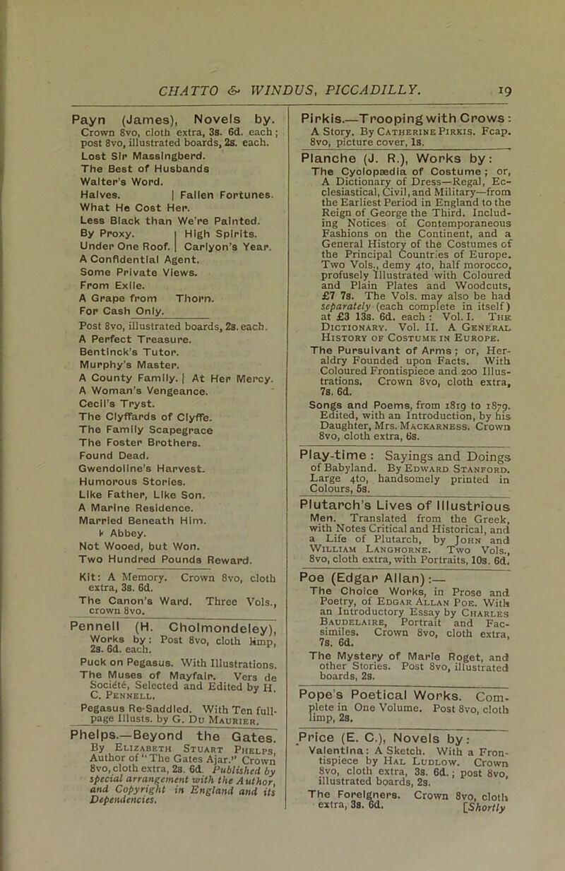 Payn (James), Novels by. Crown 8vo, cloth extra, 3s. 6d. each ; post 8vo, illustrated boards, 2s. each. Lost Sir Masslngberd. The Best of Husbands Walter’s Word. Halves. | Fallen Fortunes. What He Cost Her. Less Black than We’re Painted. By Proxy. 1 High Spirits. Under One Roof. | Carlyon’s Year. A Confidential Agent. Some Private Views. From Exile. A Grape from Thorn. For Cash Only. Post 8vo, illustrated boards, 23. each. A Perfect Treasure. Bentinck’s Tutor. Murphy’s Master. A County Family. | At Her Mercy. A Woman’s Vengeance. Cecil’s Tryst. The Clyffards of ClyfFe. The Family Scapegrace The Foster Brothers. Found Dead. Gwendoline’s Harvest. Humorous Stories. Like Father, Like Son. A Marine Residence. Married Beneath Him. V Abbey. Not Wooed, but Won. Two Hundred Pounds Reward. Pirkis.—Tpooping with Crows: A Story. By Catherine Pirkis. Fcap. 8vo, picture cover, Is. Planche (J. R.), Works by: The Cyclopaedia of Costume ; or, A Dictionary of Dress—Regal, Ec- clesiastical, Civil,and Military—from the Earliest Period in England to the Reign of George the Third. Includ- ing Notices of Contemporaneous Fashions on the Continent, and a General History of the Costumes of the Principal Countries of Europe. Two Vols., demy 4to, half morocco, profusely Illustrated with Coloured and Plain Plates and Woodcuts, £7 7s. The Vols. may also be had separately (each complete in itself) at £3 13s. 6d. each : Vol. I. The Dictionary. Vol. II. A General History of Costume in Europe. The Pursuivant of Arms ; or, Her- aldry Founded upon Facts. With Coloured Frontispiece and 200 Illus- trations. Crown 8vo, cloth extra. 7s. 6d. Songs and Poems, from 1819 to 1879. Edited, with an Introduction, by his Daughter, Mrs. Mackarness. Crown 8vo, cloth extra, 6s. Play-time : Sayings and Doings ofBabyland. By Edward Stanford. Large 4to, handsomely printed in Colours, 5s. Plutarch’s Lives of Illustrious Men. Translated from the Greek, with Notes Critical and Historical, and a Life of Plutarch, by John and William Langhorne. Two Vols., 8vo, cloth extra, with Portraits, 103. 6d. Kit: A Memory. Crown 8vo, cloth extra, 3s. 6d. The Canon’s Ward. Three Vols., crown 8vo. Pennell pL Cholmondeleyj^ Works by: Post 8vo, cloth limp, 2s. 6d. each. Puck on Pegasus. With Illustrations. The Muses of Mayfair. Vers de Soci£t6, Selected and Edited by H C. Pennell. Pegasus Re-Saddled. With Ten full- page lllusts. by G. Du Maurier. Phelps.—Beyond the GatesT By Elizabeth Stuart Phelps Author of The Gates Ajar. Crown 8vo, cloth extra, 2s. 6d. Published by special arrangement with the Author and Copyright in England and its Dependencies. Poe (Edgar Allan):— The Choice Works, in Prose and Poetry, of Edgar Allan Poe. With an Introductory Essay by Charles Baudelaire, Portrait and Fac- similes. Crown 8vo, cloth extra, 7s. Gd. The Mystery of Marie Roget, and other Stories. Post 8vo, illustrated boards, 2s. Pope’s Poetical Works. Com- plete in One Volume. Post 8vo, cloth limp, 2s. Price (E. C.), Novels by: Valentina: A Sketch. With a Fron- tispiece by Hal Ludlow. Crown 8vo, cloth extra, 3s. 6d.; post 8vo, illustrated boards, 2s. The Foreigners, extra, 3s. Gd. Crown 8vo, cloth [Shortly