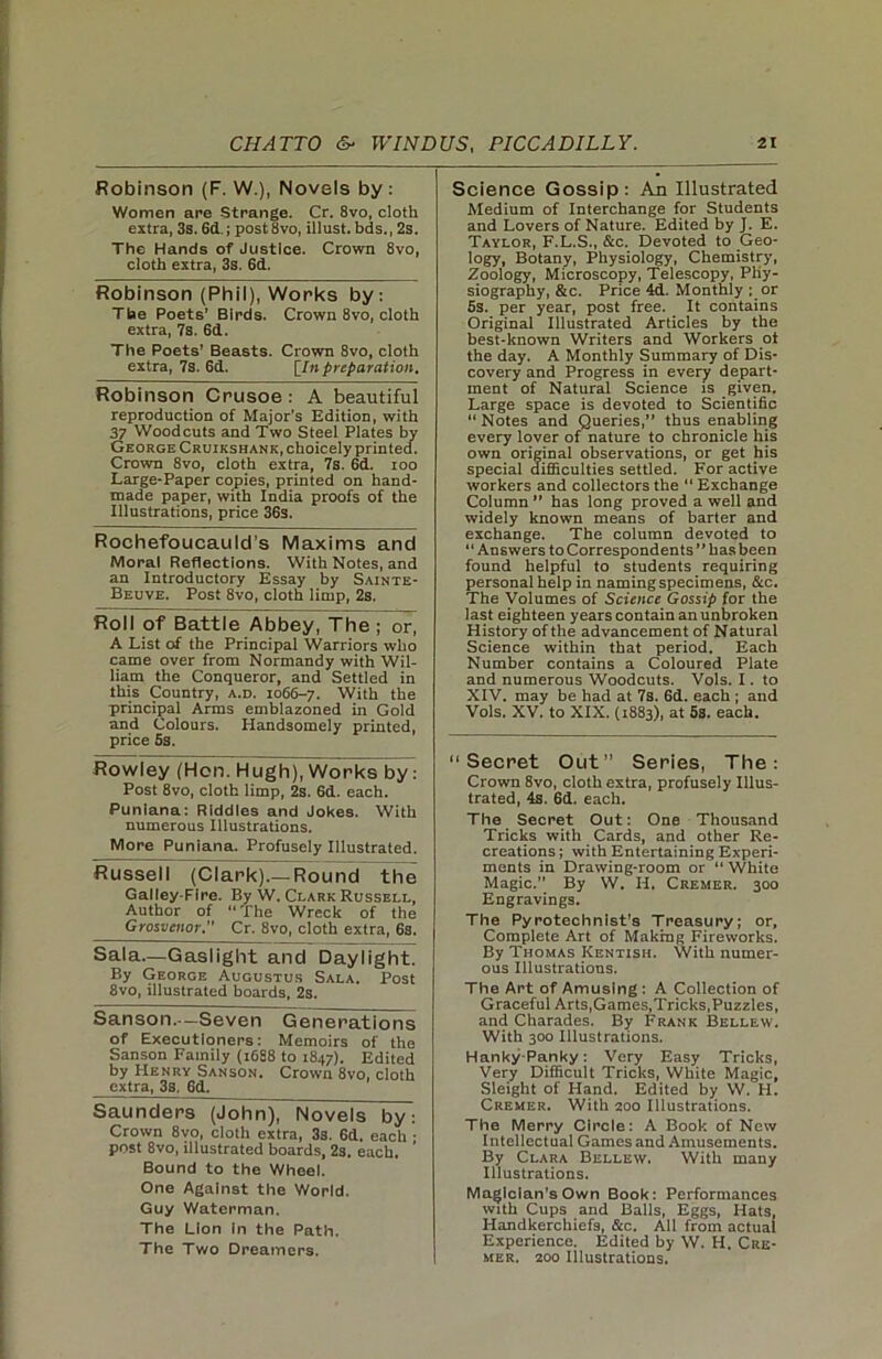 Robinson (F. W.), Novels by : Women are Strange. Cr. 8vo, cloth extra, 3s. 6d.; post8vo, illust. bds., 2s. The Hands of Justice. Crown 8vo, cloth extra, 3s. 6d. Robinson (Phil), Works by: Tbe Poets’ Birds. Crown 8vo, cloth extra, 7s. 6d. The Poets’ Beasts. Crown 8vo, cloth extra, 7s. 6d. [In preparation. Robinson Crusoe: A beautiful reproduction of Major's Edition, with 37 Woodcuts and Two Steel Plates by George Cruikshank, choicely printed. Crown 8vo, cloth extra, 7s. 6d. ioo Large-Paper copies, printed on hand- made paper, with India proofs of the Illustrations, price 36s. Rochefoucauld's Maxims and Moral Reflections. With Notes, and an Introductory Essay by Sainte- Beuve. Post 8vo, cloth limp, 2s. Roll of Battle Abbey, The ; or, A List of the Principal Warriors who came over from Normandy with Wil- liam the Conqueror, and Settled in this Country, a.d. 1066-7. With the principal Arms emblazoned in Gold and Colours. Handsomely printed, price 6s. Rowley (Hon. Hugh), Works by: Post 8vo, cloth limp, 2s. 6d. each. Punlana: Riddles and Jokes. With numerous Illustrations. More Puniana. Profusely Illustrated. Russell (Clark).—Round the Galley-Fire. By W. Clark Russell, Author of “ The Wreck of the Grosvcnor.” Cr. 8vo, cloth extra, 6s. Sala—Gaslight and Daylight. By George Augustus Sala. Post 8vo, illustrated boards, 2s. Sanson.—Seven Generations of Executioners: Memoirs of the Sanson Family (1688 to 1847). Edited by Henry Sanson. Crown 8vo, cloth extra, 3s, 6d. Saunders (John), Novels by: Crown 8vo, cloth extra, 3s. 6d. each ; post 8vo, illustrated boards, 2s. each. Bound to the Wheel. One Against the World. Guy Waterman. The Lion In the Path. The Two Dreamers. Science Gossip: An Illustrated Medium of Interchange for Students and Lovers of Nature. Edited by J. E. Taylor, F.L.S., &c. Devoted to Geo- logy, Botany, Physiology, Chemistry, Zoology, Microscopy, Telescopy, Phy- siography, &c. Price 4d. Monthly ; or 5s. per year, post free. It contains Original Illustrated Articles by the best-known Writers and Workers oi the day. A Monthly Summary of Dis- covery and Progress in every depart- ment of Natural Science is given. Large space is devoted to Scientific “ Notes and Queries,” thus enabling every lover of nature to chronicle his own original observations, or get his special difficulties settled. For active workers and collectors the “ Exchange Column ” has long proved a well and widely known means of barter and exchange. The column devoted to “Answers to Correspondents ” has been found helpful to students requiring personal help in naming specimens, &c. The Volumes of Science Gossip for the last eighteen years contain an unbroken History of the advancement of Natural Science within that period. Each Number contains a Coloured Plate and numerous Woodcuts. Vols. I. to XIV. may be had at 7s. 6d. each ; and Vols. XV. to XIX. (1883), at 5s. each. “Secret Out” Series, The: Crown 8vo, cloth extra, profusely Illus- trated, 4s. 6d. each. The Secret Out: One Thousand Tricks with Cards, and other Re- creations ; with Entertaining Experi- ments in Drawing-room or “ White Magic.” By W. H. Cremer. 300 Engravings. The Pyrotechnist's Treasury; or. Complete Art of Making Fireworks. By Thomas Kentish. With numer- ous Illustrations. The Art of Amusing : A Collection of Graceful Arts,Games,Tricks.Puzzles, and Charades. By Frank Bellew. With 300 Illustrations. Hanky-Panky: Very Easy Tricks, Very Difficult Tricks, White Magic, Sleight of Hand. Edited by W. H. Cremer. With 200 Illustrations. The Merry Circle: A Book of New Intellectual Games and Amusements. By Clara Bellew. With many Illustrations. Magician’s Own Book: Performances with Cups and Balls, Eggs, Hats, Handkerchiefs, &c. All from actual Experience. Edited by W. H. Cre- mer, 200 Illustrations.