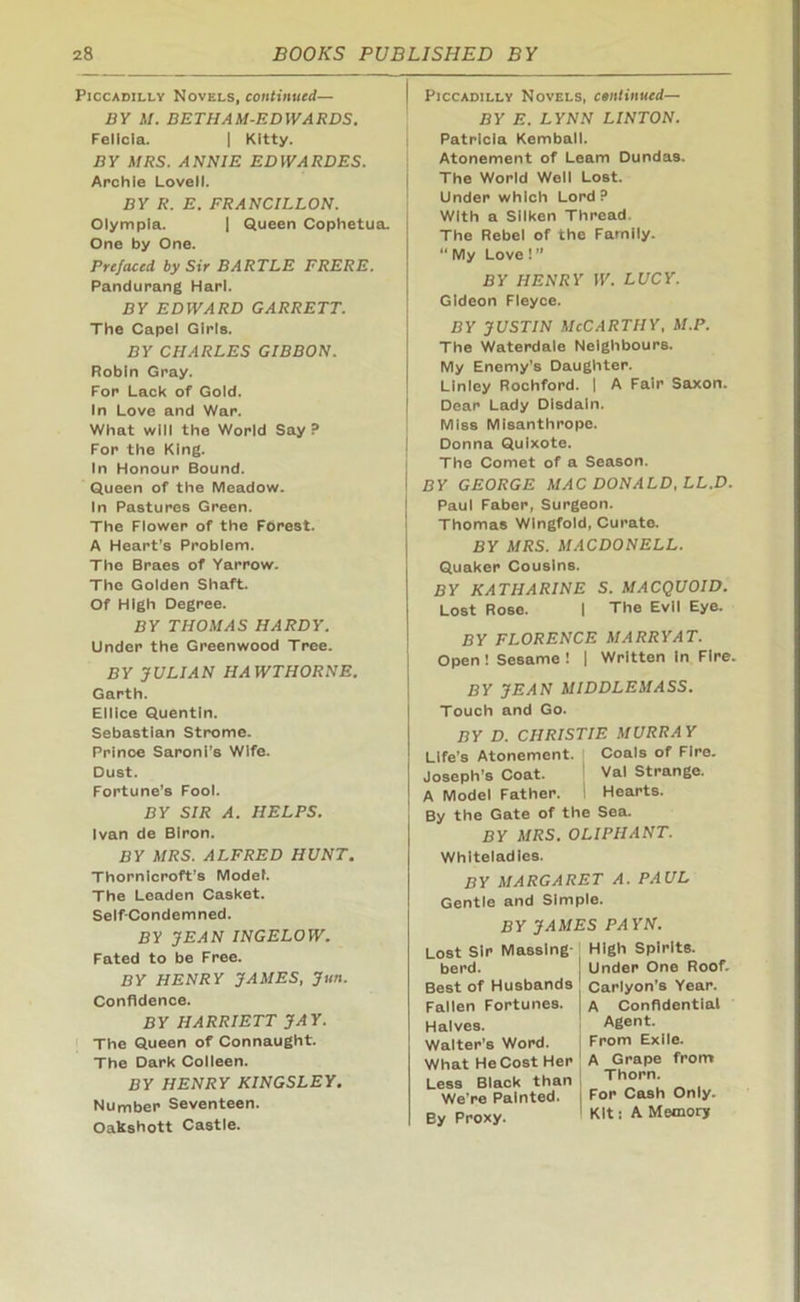 Piccadilly Novels, continued— BY M. BETHAM-EDWARDS. Felicia. | Kitty. BY MRS. ANNIE EDWARDES. Archie Lovell. BY R. E. FRANCILLON. Olympia. | Queen Cophetua. One by One. Prefaced by Sir BARTLE FRERE. Pandurang Harl. BY EDWARD GARRETT. The Capel Girls. BY CHARLES GIBBON. Robin Gray. For Lack of Gold. In Love and War. What will the World Say ? For the King. In Honour Bound. Queen of the Meadow. In Pastures Green. The Flower of the Forest. A Heart’s Problem. The Braes of Yarrow. The Golden Shaft. Of High Degree. BY THOMAS HARDY. Under the Greenwood Tree. BY JULIAN HAWTHORNE. Garth. Ellice Quentin. Sebastian Strome. Prince Saroni’s Wife. Dust. Fortune’s Fool. BY SIR A. HELPS. Ivan de Blron. BY MRS. ALFRED HUNT. Thornicroft’s Model. The Leaden Casket. Self-Condemned. BY JEAN INGELOW. Fated to be Free. BY HENRY JAMES, Jun. Confidence. BY HARRIETT JAY. The Queen of Connaught. The Dark Colleen. BY HENRY KINGSLEY. Number Seventeen. Oakshott Castle. I Piccadilly Novels, continued— BY E. LYNN LINTON. Patricia Kemball. Atonement of Learn Dundas. The World Well Lost. Under which Lord? With a Silken Thread. The Rebel of the Family. “ My Love ! ” BY HENRY W. LUCY. Gideon Fleyce. by justin McCarthy, m.p. The Waterdale Neighbours. My Enemy’s Daughter. Linley Rochford. | A Fair Saxon. Dear Lady Disdain. Miss Misanthrope. Donna Quixote. The Comet of a Season. I BY GEORGE MAC DONALD, LL.D. Paul Faber, Surgeon. Thomas Wingfold, Curate. BY MRS. MACDONELL. Quaker Cousins. BY KATHARINE S. MACQUOID. Lost Rose. | The Evil Eye. BY FLORENCE MARRY AT. Open ! Sesame ! | Written in Fire. BY JEAN MIDDLEMASS. Touch and Go. BY D. CHRISTIE MURRAY Life’s Atonement. Coals of Fire. Joseph’s Coat. Val Strange. A Model Father. ! Hearts. By the Gate of the Sea. BY MRS. OLIPHANT. Whlteladles. BY MARGARET A. PAUL Gentle and Simple. BY JAMES PAYN. Lost Sir Massing berd. Best of Husbands Fallen Fortunes. Halves. Walter’s Word. What He Cost Her Less Black than We’re Painted. By Proxy. High Spirits. Under One Roof. Carlyon’s Year. A Confidential Agent. From Exile. A Grape from Thorn. For Cash Only. Kit: A Memory