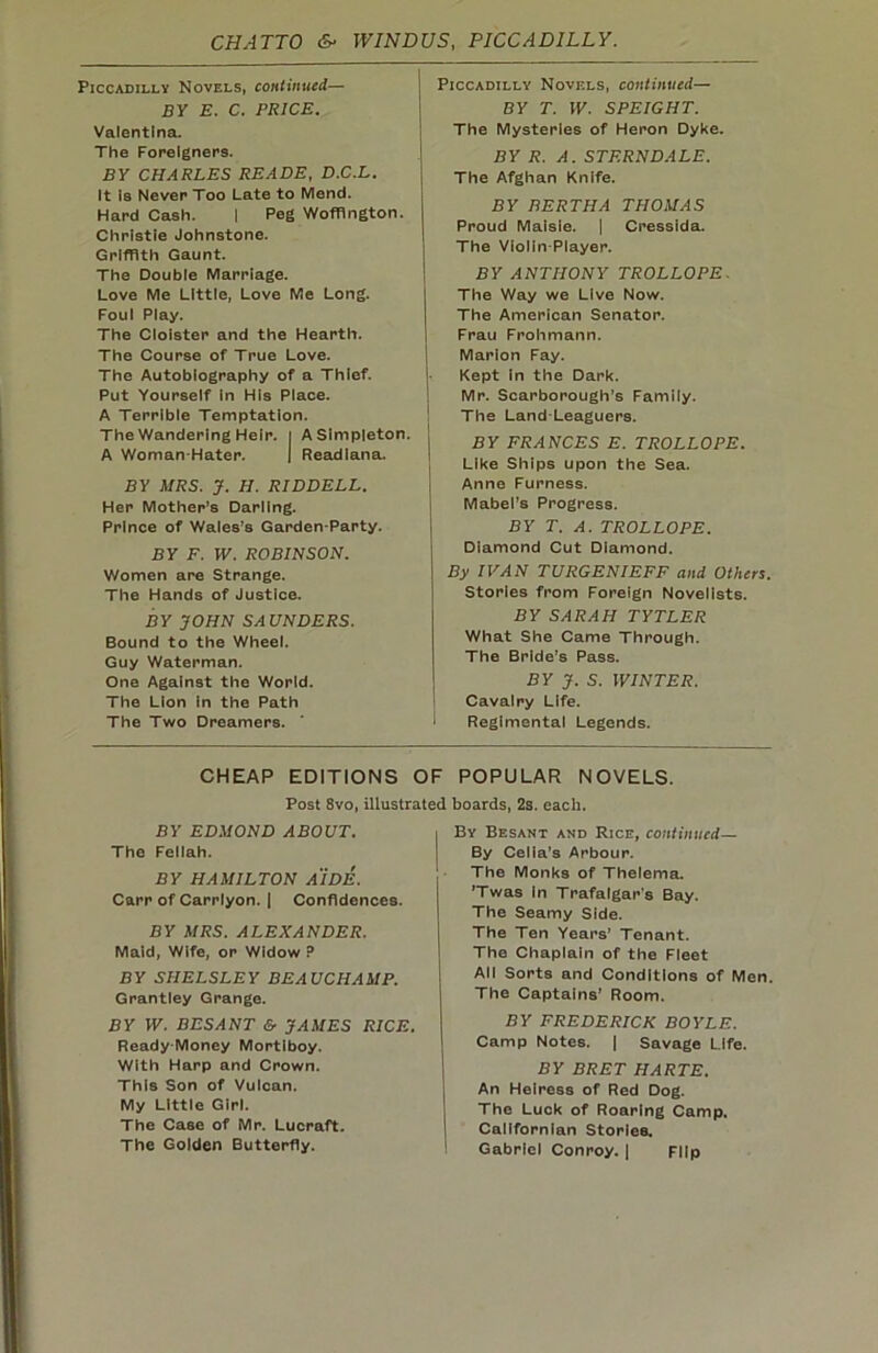 Piccadilly Novels, continued— BY E. C. PRICE. Valentina. The Foreigners. BY CHARLES READE, D.C.L. It is Never Too Late to Mend. Hard Cash. | Peg Woffington. Christie Johnstone. Griffith Gaunt. The Double Marriage. Love Me Little, Love Me Long. Foul Play. The Cloister and the Hearth. The Course of True Love. The Autobiography of a Thief. Put Yourself In His Place. A Terrible Temptation. The Wandering Heir, i A Simpleton. A Woman-Hater. | Readiana. BY MRS. J. H. RIDDELL. Her Mother’s Darling. Prince of Wales’s Garden-Party. BY F. W. ROBINSON. Women are Strange. The Hands of Justice. BY JOHN SAUNDERS. Bound to the Wheel. Guy Waterman. One Against the World. The Lion in the Path The Two Dreamers. Piccadilly Novels, continued— BY T. W. SPEIGHT. The Mysteries of Heron Dyke. BY R. A. STF.RNDALE. The Afghan Knife. BY BERTHA THOMAS Proud Maisie. | Cressida. The Violin-Player. BY ANTHONY TROLLOPE. The Way we Live Now. The American Senator. Frau Frohmann. Marion Fay. Kept in the Dark. Mr. Scarborough’s Family. The Land Leaguers. BY FRANCES E. TROLLOPE. Like Ships upon the Sea. Anne Furness. Mabel's Progress. BY T. A. TROLLOPE. Diamond Cut Diamond. By IVAN TURGENIEFF and Others. Stories from Foreign Novelists. BY SARAH TYTLER What She Came Through. The Bride’s Pass. BY J. S. WINTER. Cavalry Life. Regimental Legends. CHEAP EDITIONS OF POPULAR NOVELS. Post 8vo, illustrated boards, 2s. each. BY EDMOND ABOUT. The Fellah. BY HAMILTON AIDE. Carr of Carrlyon. | Confidences. BY MRS. ALEXANDER. Maid, Wife, or Widow P BY SIIELSLEY BEAUCHAMP. Grantley Grange. BY W. BESANT & JAMES RICE. Ready Money Mortlboy. With Harp and Crown. This Son of Vulcan. My Little Girl. The Case of Mr. Lucraft. The Golden Butterfly. By Besant and Rice, continued— By Celia's Arbour. The Monks of Thelema. ’Twas in Trafalgar’s Bay. The Seamy Side. The Ten Years’ Tenant. The Chaplain of the Fleet All Sorts and Conditions of Men. The Captains’ Room. BY FREDERICK BOYLE. Camp Notes. | Savage Life. BY BRET HARTE. An Heiress of Red Dog. The Luck of Roaring Camp. Californian Stories. Gabriel Conroy. | Flip