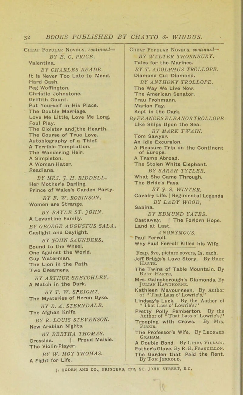 3 BOOKS PUBLISHED BY CHATTO 6- WINDUS. Cheap Popular Novels, continued— BY E. C. BRICE. Valentina. BY CHARLES READE. It Is Never Too Late to Mend. Hard Cash. Peg Woffington. Christie Johnstone. Griffith Gaunt. Put Yourself in His Place. The Double Marriage. Love Me Little, Love Me Long. Foul Play. The Cloister and^the Hearth. The Course of True Love. Autobiography of a Thief. A Terrible Temptation. The Wandering Heir. A Simpleton. A Woman-Hater. Readiana. BY MRS. J. H. RIDDELL. Her Mother’s Darling. Prince of Wales’s Garden Party. BY F. W. ROBINSON. Women are Strange. BY BAYLE ST. JOHN. A Levantine Family. BY GEORGE AUGUSTUS SALA. Gaslight and Daylight. BY JOHN SAUNDERS. Bound to the Wheel. One Against the World. Guy Waterman. The Lion in the Path. Two Dreamers. BY ARTHUR SKETCH LEY. A Match in the Dark. BY T. W. SPEIGHT. The Mysteries of Heron Dyke. BY R. A. STERNDALE. The Afghan Knife. BY R. LOUIS STEVENSON. New Arabian Nights. BY BERTHA THOMAS. Cresslda. I Proud Maisie. The Violin Player. BY W. MOY THOMAS. A Fight for Life. Cheap Popular Novels, continued— BY WALTER THORN BURY. Tales for the Marines. BY T. ADOLPHUS TROLLOPE. Diamond Cut Diamond. BY ANTHONY TROLLOPE. The Way We Live Now. The American Senator. Frau Frohmann. Marlon Fay. Kept in the Dark. By FRANCES ELEANOR TROLLOPE Like Ships Upon the Sea. BY MARK TWAIN. Tom Sawyer. An Idle Excursion. A Pleasure Trip on the Continent of Europe. A Tramp Abroad. The Stolen White Elephant. BY SARAH TYTLER. What She Came Through. The Bride’s Pass. BY J. S. WINTER. Cavalry Life. | Regimental Legends BY LADY WOOD. Sabina. BY EDMUND YATES. Castaway. | The Forlorn Hope. Land at Last. ANONYMOUS. Paul Ferroll. Why Paul Ferroll Killed his Wife. Foap. 8vo, picture Govers, Is. each. Jeff Briggs’s Love Story. By Bret Harte. The Twins of Table Mountain. By Bret Harte, Mrs. Gainsborough’s Diamonds. By Julian Hawthorne. Kathleen Mavourneen. By Author of “ That Lass o’ Lowrie’s.” Lindsay’s Luck. By the Author of “ That Lass o’ Lowrie’s.” Pretty Polly Pemberton. By the Author of That Lass o’ Lowrie’s.” Trooping with Crows. By Mrs. Pirkis. The Professor's Wife. By Leonard Graham. A Double Bond. By Linda Villari. Esther’s Glove. By R. E. Francillon. The Garden that Paid the Rent. By Tom Jerrold. J. OGDEN AND CO., PRINTERS, 172, ST. J?HN STREET, E.C,