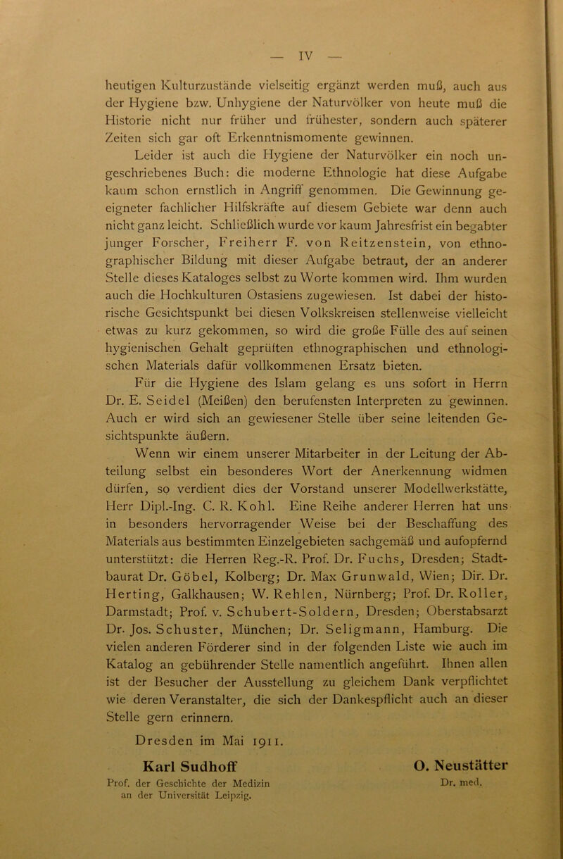 heutigen Kulturzustände vielseitig ergänzt werden muß, auch aus der Hygiene bzw. Unhygiene der Naturvölker von heute muß die Historie nicht nur früher und frühester, sondern auch späterer Zeiten sich gar oft Erkenntnismomente gewinnen. Leider ist auch die Hygiene der Naturvölker ein noch un- geschriebenes Buch: die moderne Ethnologie hat diese Aufgabe kaum schon ernstlich in Angriff genommen. Die Gewinnung ge- eigneter fachlicher Hilfskräfte auf diesem Gebiete war denn auch nicht ganz leicht. Schließlich wurde vor kaum Jahresfrist ein begabter junger Forscher, Freiherr F. von Reitzenstein, von ethno- graphischer Bildung mit dieser Aufgabe betraut, der an anderer Stelle dieses Kataloges selbst zu Worte kommen wird. Ihm wurden auch die Hochkulturen Ostasiens zu gewiesen. Ist dabei der histo- rische Gesichtspunkt bei diesen Volkskreisen stellenweise vielleicht etwas zu kurz gekommen, so wird die große Fülle des auf seinen hygienischen Gehalt geprüften ethnographischen und ethnologi- schen Materials dafür vollkommenen Ersatz bieten. Für die Hygiene des Islam gelang es uns sofort in Herrn Dr. E. Seidel (Meißen) den berufensten Interpreten zu gewinnen. Auch er wird sich an gewiesener Stelle über seine leitenden Ge- sichtspunkte äußern. Wenn wir einem unserer Mitarbeiter in der Leitung der Ab- teilung selbst ein besonderes Wort der Anerkennung widmen dürfen, so verdient dies der Vorstand unserer Modellwerkstätte, Herr Dipl.-Ing. C. R. Kohl. Eine Reihe anderer Herren hat uns in besonders hervorragender Weise bei der Beschaffung des Materialsaus bestimmten Einzelgebieten sachgemäß und aufopfernd unterstützt: die Herren Reg.-R. Prof. Dr. Fuchs, Dresden; Stadt- baurat Dr. Göbel, Kolberg; Dr. Max Grunwald, Wien; Dir. Dr. Herting, Galkhausen; W. Rehlen, Nürnberg; Prof. Dr. Roller, Darmstadt; Prof. v. Schubert-Soldern, Dresden; Oberstabsarzt Dr. Jos. Schuster, München; Dr. Seligmann, Hamburg. Die vielen anderen Förderer sind in der folgenden Liste wie auch im Katalog an gebührender Stelle namentlich angeführt. Ihnen allen ist der Besucher der Ausstellung zu gleichem Dank verpflichtet wie deren Veranstalter, die sich der Dankespflicht auch an dieser Stelle gern erinnern. Dresden im Mai 1911. Karl Sudhoff Prof, der Geschichte der Medizin an der Universität Leipzig. O. Neustätter Dr. med.