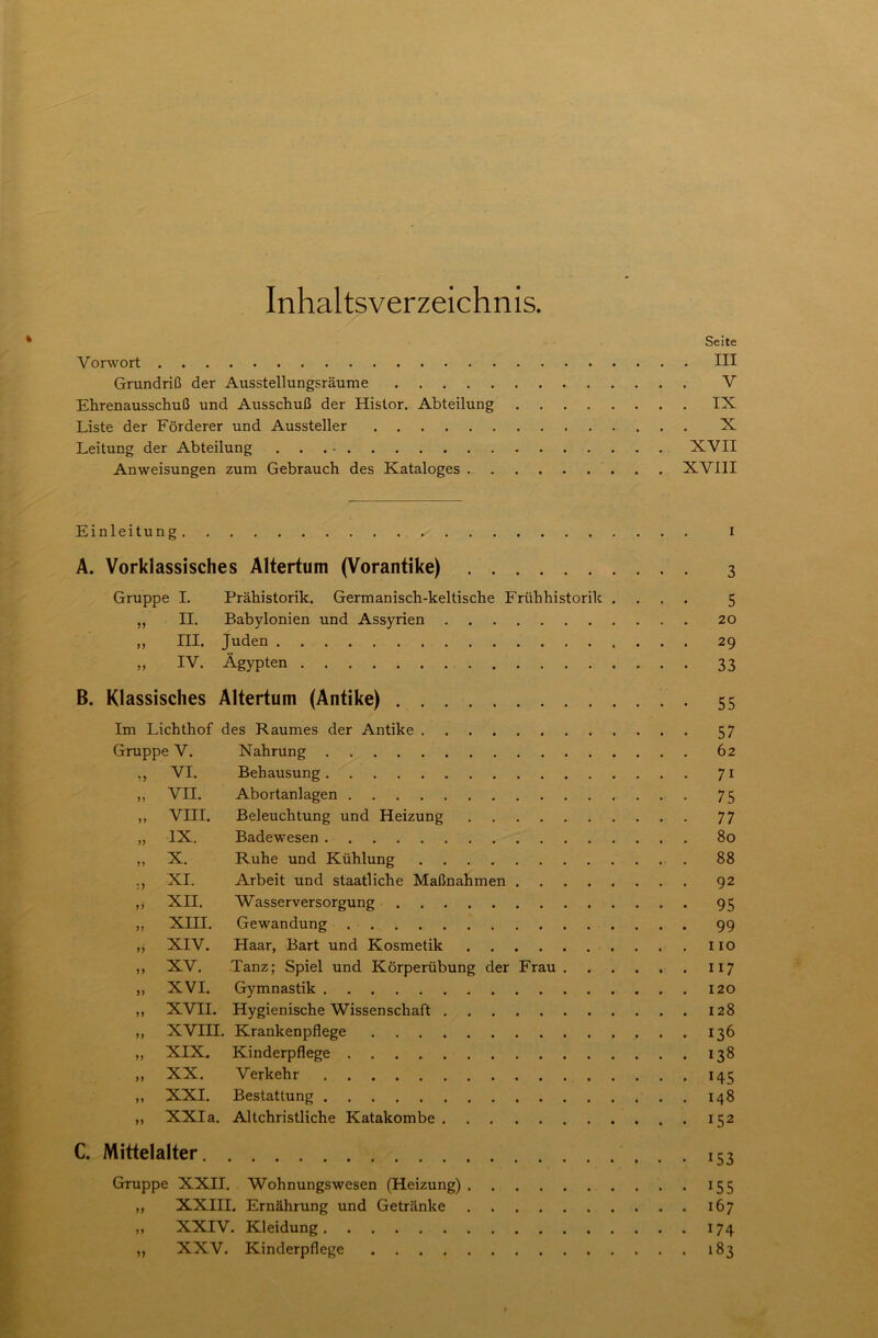 Inhaltsverzeichnis. Seite V orwort III Grundriß der Ausstellungsräume V Ehrenausschuß und Ausschuß der Histor. Abteilung IX Liste der Förderer und Aussteller X Leitung der Abteilung ... - XVII Anweisungen zum Gebrauch des Kataloges XVIII Einleitung ^ i A. Vorklassisches Altertum (Vorantike) 3 Gruppe I. Prähistorik. Germanisch-keltische Frühhistorik .... 5 ,, II. Babylonien und Assyrien 20 „ III. Juden 29 „ IV. Ägypten 33 B. Klassisches Altertum (Antike) 55 Im Lichthof des Raumes der Antike 57 Gruppe V. Nahrung 62 ., VI. Behausung 71 „ VII. Abortanlagen 75 ,, VIII. Beleuchtung und Heizung 77 „ IX. Badewesen 80 „ X. Ruhe und Kühlung 88 ., XI. Arbeit und staatliche Maßnahmen 92 ,, XII. Wasserversorgung 95 „ XIII. Gewandung 99 „ XIV. Haar, Bart und Kosmetik 110 „ XV. Tanz; Spiel und Körperübung der Frau . . . . . . 117 „ XVI. Gymnastik 120 ,, XVII. Hygienische Wissenschaft 128 ,, XVIII. Krankenpflege 136 ,, XIX. Kinderpflege 138 ,, XX. Verkehr 145 ,, XXI. Bestattung 148 „ XXIa. Altchristliche Katakombe 152 C. Mittelalter 153 Gruppe XXII. Wohnungswesen (Heizung) 155 „ XXIII. Ernährung und Getränke 167 „ XXIV. Kleidung 174 ,, XXV. Kinderpflege 183