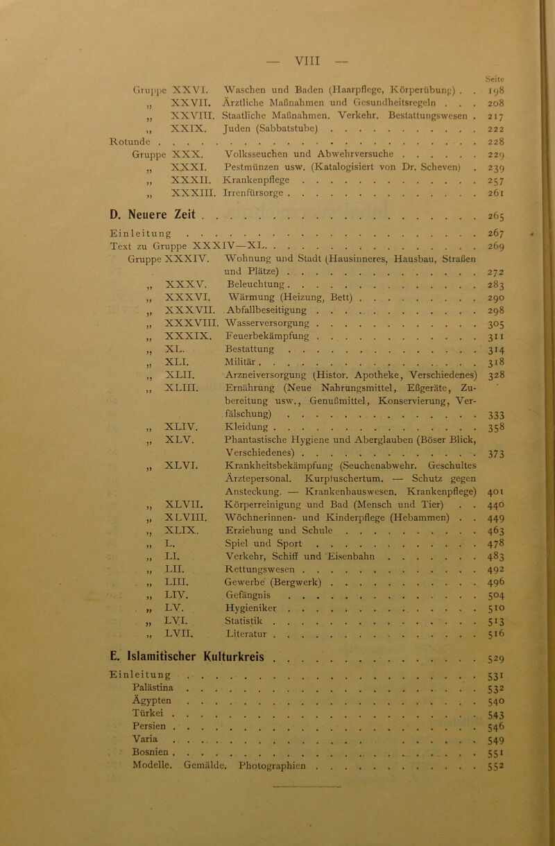 Seite Gruppe XXVI. Waschen und Baden (Haarpflege, Körperübung) . . 198 „ XXVII. Ärztliche Maßnahmen und Gcsundheitsregeln . . . 208 ,, XXVIII. Staatliche Maßnahmen. Verkehr. Bestatlungswesen . 217 ,, XXIX. Juden (Sabbatstube) 222 Rotunde 228 Gruppe XXX. Volksseuchen und Abwehrversuche 229 ,, XXXI. Pestmünzen usw. (Katalogisiert von Dr. Scheven) . 239 „ XXXII. Krankenpflege 257 ,, XXXIII. Irrenfürsorge 261 D. Neuere Zeit 265 Einleitung 267 Text zu Gruppe XXXIV—XL. . 269 Gruppe XXXIV. Wohnung und Stadt (Hausinneres, Hausbau, Straßen und Plätze) 272 ,, XXXV. Beleuchtung 283 ,, XXXVI. Wärmung (Heizung, Bett) 290 ,, XXXVII. Abfallbeseitigung . . . 298 ,, XXXVIII. Wasserversorgung 305 ,, XXXIX. Feuerbekämpfung 311 ,, XL. Bestattung 314 „ XLI. Militär 318 ,, XLII. Arznei Versorgung (Histor. Apotheke, Verschiedenes) 328 ,, XLIII. Ernährung (Neue Nahrungsmittel, Eßgeräte, Zu- bereitung usw., Genußmittel, Konservierung, Ver- fälschung) 333 „ XLIV. Kleidung 358 ,, XLV. Phantastische Hygiene und Aberglauben (Böser Blick, Verschiedenes) 373 ,, XLVI. Krankheitsbekämpfung (Seuchenabwehr. Geschultes Ärztepersonal. Kurpfuschertum. — Schutz gegen Ansteckung. — Krankenhauswesen. Krankenpflege) 401 ,, XLVII. Körperreinigung und Bad (Mensch und Tier) . . 440 „ XLVIII. Wöchnerinnen- und Kinderpflege (Hebammen) . . 449 ,, XLIX. Erziehung und Schule 463 ,, L. Spiel und Sport 478 „ LI. Verkehr, Schiff und Eisenbahn 483 ,, LII. Rettungswesen 492 . ,, LIII. Gewerbe (Bergwerk) 496 ,, LIV. Gefängnis 504 ,, LV. Hygieniker 5x0 ,, LVI. Statistik 513 „ LVII. Literatur 516 E. Islamitischer Kulturkreis 529 Einleitung 531 Palästina 532 Ägypten 540 Türkei 543 Persien 546 Varia . ...... 549 Bosnien 551 Modelle. Gemälde. Photographien 552