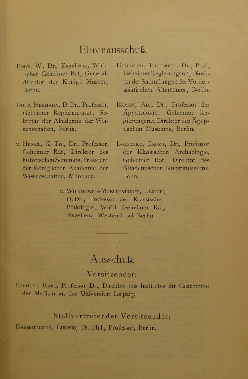 Ehrenausschuß. Bode, W., Dr., Exzellenz, Wirk- licher Geheimer Rat, General- direktor der Königl. Museen, Berlin. Diels, Hermann, D. Dr., Professor, Geheimer Regierungsrat, Se- kretär der Akademie der Wis- senschaften, Berlin. v. Heigel, K. Th., Dr., Professor, Geheimer Rat, Direktor des historischen Seminars, Präsident der Königlichen Akademie der Wissenschaften, München. Delitzsch, Friedrich, Dr., Prof., Geheimer Regierungsrat, Direk- tor der Sammlungen der Vorder- asiatischen Altertümer, Berlin. Erman, Ad., Dr., Professor der Ägyptologie, Geheimer Re- gierungsrat, Direktor des Ägyp- tischen Museums, Berlin. Loeschke, Georg, Dr., Professor der Klassischen Archäologie, Geheimer Rat, Direktor des Akademischen Kunstmuseums, Bonn. v. Wilamowitz-Moellendorff, Ulrich, D. Dr., Professor der Klassischen Philologie, Wirkl. Geheimer Rat, Exzellenz, Westend bei Berlin. Ausschuß. Vorsitzender: Sudiioff, Karl, Professor Dr., Direktor des Institutes für Geschichte der Medizin an der Universität Leipzig. Stellvertretender Vorsitzender: Darmstädter, Ludwig, Dr. phil., Professor, Berlin.