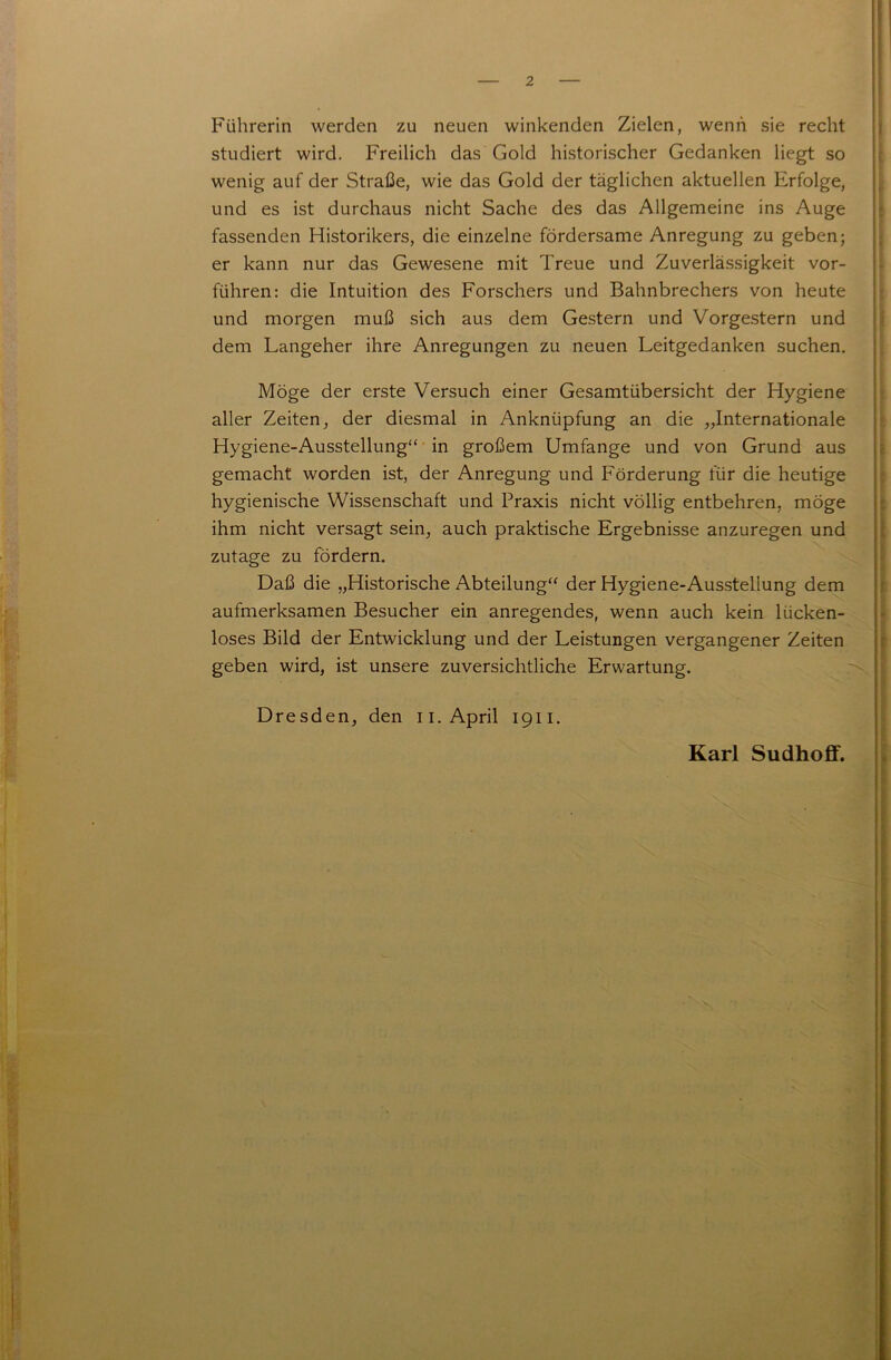 Führerin werden zu neuen winkenden Zielen, wenn sie recht studiert wird. Freilich das Gold historischer Gedanken liegt so wenig auf der Straße, wie das Gold der täglichen aktuellen Erfolge, und es ist durchaus nicht Sache des das Allgemeine ins Auge fassenden Historikers, die einzelne fördersame Anregung zu geben; er kann nur das Gewesene mit Treue und Zuverlässigkeit vor- führen: die Intuition des Forschers und Bahnbrechers von heute und morgen muß sich aus dem Gestern und Vorgestern und dem Langeher ihre Anregungen zu neuen Leitgedanken suchen. Möge der erste Versuch einer Gesamtübersicht der Hygiene aller Zeiten, der diesmal in Anknüpfung an die „Internationale Hygiene-Ausstellung“ in großem Umfange und von Grund aus gemacht worden ist, der Anregung und Förderung für die heutige hygienische Wissenschaft und Praxis nicht völlig entbehren, möge ihm nicht versagt sein, auch praktische Ergebnisse anzuregen und zutage zu fördern. Daß die „Historische Abteilung“ der Hygiene-Ausstellung dem aufmerksamen Besucher ein anregendes, wenn auch kein lücken- loses Bild der Entwicklung und der Leistungen vergangener Zeiten geben wird, ist unsere zuversichtliche Erwartung. Dresden, den n. April 1911. Karl Sudhoff.