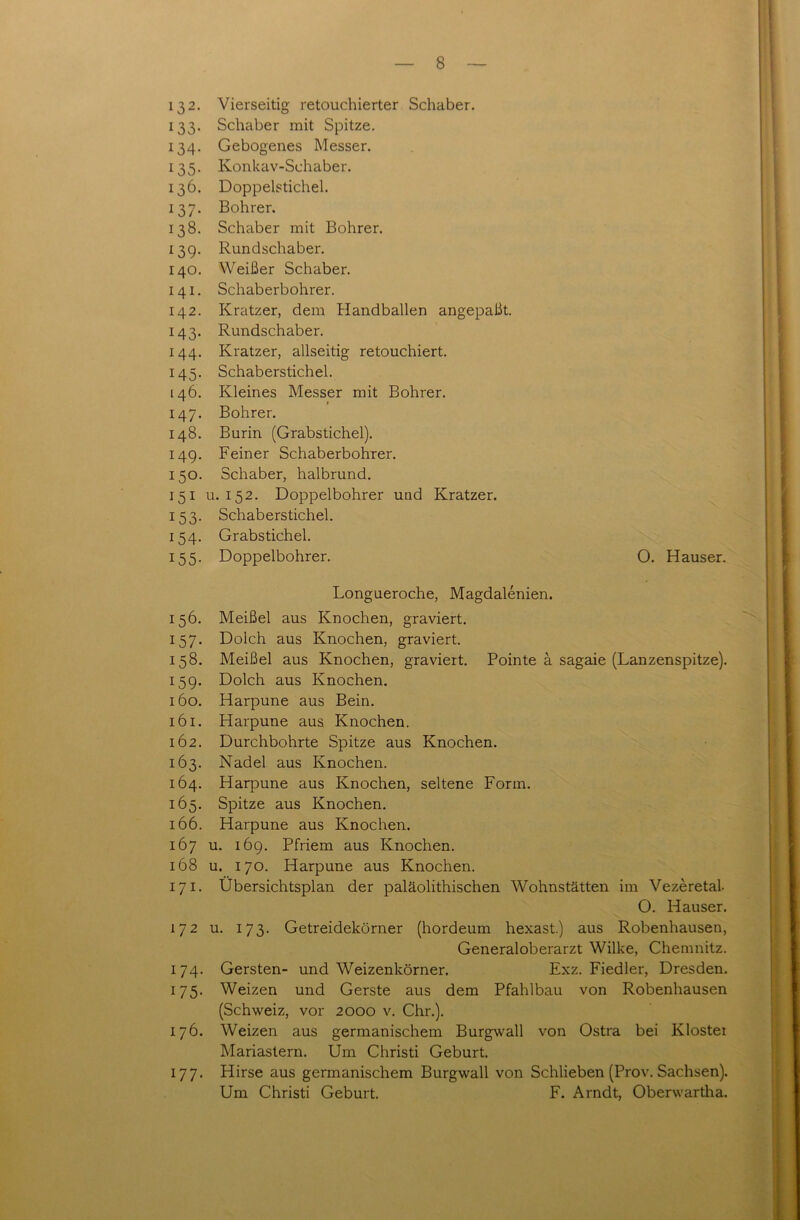 132. Vierseitig retouchierter Schaber. 133. Schaber mit Spitze. 134. Gebogenes Messer. 135. Konkav-Schaber. 136. Doppelstichel. 137. Bohrer. 138. Schaber mit Bohrer. 13g. Rundschaber. 140. Weißer Schaber. 141. Schaberbohrer. 142. Kratzer, dem Handballen angepaßt. 143. Rundschaber. 144. Kratzer, allseitig retouchiert. 145. Schaberstichel. 146. Kleines Messer mit Bohrer. 147. Bohrer. 148. Burin (Grabstichel). 149. Feiner Schaberbohrer. 150. Schaber, halbrund. 151 u. 152. Doppelbohrer und Kratzer. 153. Schaberstichel. 154. Grabstichel. 155. Doppelbohrer. O. Hauser. Longueroche, Magdalenien. 156. Meißel aus Knochen, graviert. 157. Dolch aus Knochen, graviert. 158. Meißel aus Knochen, graviert. Pointe ä sagaie (Lanzenspitze). 159. Dolch aus Knochen. 160. Harpune aus Bein. 161. Harpune aus Knochen. 162. Durchbohrte Spitze aus Knochen. 163. Nadel aus Knochen. 164. Harpune aus Knochen, seltene Form. 165. Spitze aus Knochen. 166. Harpune aus Knochen. 167 u. 169. Pfriem aus Knochen. 168 u. 170. Harpune aus Knochen. 171. Übersichtsplan der paläolithischen Wohnstätten im Vezeretal O. Hauser. 172 u. 173. Getreidekörner (hordeum hexast.) aus Robenhausen, Generaloberarzt Wilke, Chemnitz. 174. Gersten- und Weizenkörner. Exz. Fiedler, Dresden. 175. Weizen und Gerste aus dem Pfahlbau von Robenhausen (Schweiz, vor 2000 v. Chr.). 176. Weizen aus germanischem Burgwall von Ostra bei Kloster Mariastern. Um Christi Geburt. 177. Hirse aus germanischem Burgwall von Schlieben (Prov. Sachsen). Um Christi Geburt. F. Arndt, Oberwartha.