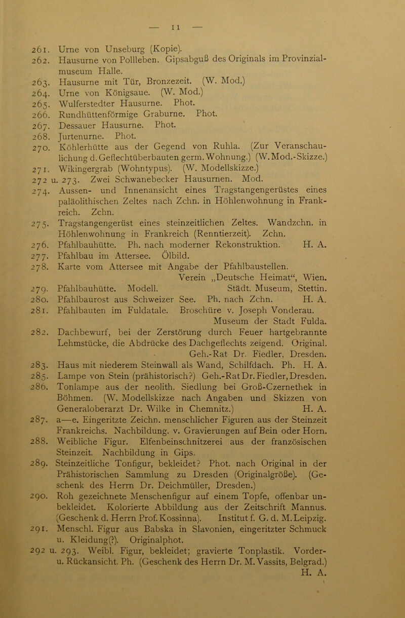 262. Hausurne von Pollleben. Gipsabguß des Originals im Provinzial- museum Halle. 263. Hausurne mit Tür, Bronzezeit. (W. Mod.) 264. Urne von Königsaue. (W. Mod.) 265. Wulferstedter Hausurne. Phot. 266. Rundhüttenförmige Graburne. Phot. 267. Dessauer Hausurne. Phot. 268. Jurtenurne. Phot. 270. Köhlerhütte aus der Gegend von Ruhla. (Zur Veranschau- lichung d. Geflechtüberbauten germ. Wohnung.) (W. Mod.-Skizze.) 271. Wikingergrab (Wohntypus). (W. Modellskizze.) 272 u. 273. Zwei Schwanebecker Hausurnen. Mod. 274. Aussen- und Innenansicht eines Tragstangengerüstes eines paläolithischen Zeltes nach Zehn, in Höhlenwohnung in Frank- reich. Zehn. 275. Tragstangengerüst eines steinzeitlichen Zeltes. Wandzehn, in Höhlenwohnung in Frankreich (Renntierzeit). Zehn. 276. Pfahlbauhütte. Ph. nach moderner Rekonstruktion. H. A. 277. Pfahlbau im Attersee. Ölbild. 278. Karte vom Attersee mit Angabe der Pfahlbaustellen. Verein „Deutsche Heimat“, Wien. 279. Pfahlbauhütte. Modell. Städt. Museum, Stettin. 280. Pfahlbaurost aus Schweizer See. Ph. nach Zehn. H. A. 281. Pfahlbauten im Fuldatale. Broschüre v. Joseph Vonderau. Museum der Stadt Fulda. 282. Dachbewurf, bei der Zerstörung durch Feuer hartgebrannte Lehmstücke, die Abdrücke des Dachgeflechts zeigend. Original. Geh.-Rat Dr. Fiedler, Dresden. 283. Haus mit niederem Steinwall als Wand, Schilfdach. Ph. H. A. 285. Lampe von Stein (prähistorisch?) Geh.-RatDr.Fiedler,Dresden. 286. Tonlampe aus der neolith. Siedlung bei Groß-Czernethek in Böhmen. (W. Modellskizze nach Angaben und Skizzen von Generaloberarzt Dr. Wilke in Chemnitz.) H. A. 287. a—e. Eingeritzte Zeichn. menschlicher Figuren aus der Steinzeit Frankreichs. Nachbildung, v. Gravierungen auf Bein oder Horn. 288. Weibliche Figur. Elfenbeinschnitzerei aus der französischen Steinzeit. Nachbildung in Gips. 289. Steinzeitliche Tonfigur, bekleidet? Phot, nach Original in der Prähistorischen Sammlung zu Dresden (Originalgröße). (Ge- schenk des Herrn Dr. Deichmüller, Dresden.) 290. Roh gezeichnete Menschenfigur auf einem Topfe, offenbar un- bekleidet. Kolorierte Abbildung aus der Zeitschrift Mannus. (Geschenk d. Herrn Prof. Kossinna). Institut f. G. d. M. Leipzig. 291. Menschl. Figur aus Babska in Slavonien, eingeritzter Schmuck u. Kleidung(?). Originalphot. 292 u. 293. Weibl. Figur, bekleidet; gravierte Tonplastik. Vorder- u. Rückansicht. Ph. (Geschenk des Herrn Dr. M. Vassits, Belgrad.) H. A.